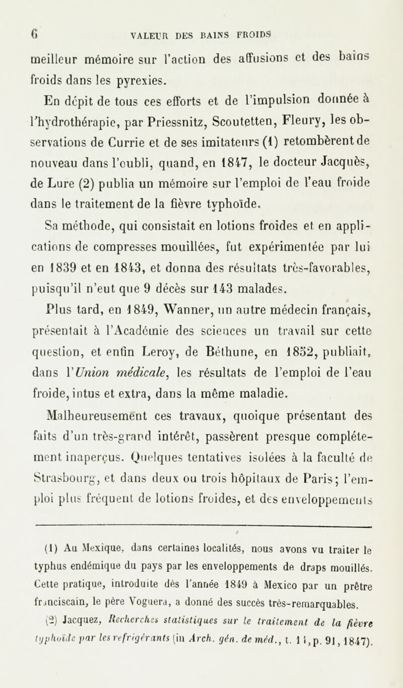 meilleur mémoire sur l'action des affusions et des bains froids dans les pyrexies. En dépit de tous ces efforts et de l'impulsion donnée à l'hydrothérapie, par Priessnitz, Scoutetten, Fleury, les ob- servations de Currie et de ses imitateurs (1) retombèrent de nouveau dans l'oubli, quand, en 1847, le docteur Jacques, de Lure (2) publia un mémoire sur l'emploi de l'eau froide dans le traitement de la fièvre typhoïde. Sa méthode, qui consistait en lotions froides et. en appli- cations de compresses mouillées, fut expérimentée par lui en 1839 et en 1843, et donna des résultats très-favorables, puisqu'il n'eut que 9 décès sur 143 malades. Plus tard, en 1849, Wanner, un autre médecin français, présentait à l'Académie des sciences un travail sur cette question, et enfin Leroy, de Béthune, en 1852, publiait, dans l'Union médicale, les résultats de l'emploi de l'eau froide, intus et extra, dans la même maladie. Malheureusement ces travaux, quoique présentant des faits d'un très-grand intérêt, passèrent presque complète- ment inaperçus. Quelques tentatives isolées à la faculté de Strasbourg, et dans deux ou trois hôpitaux de Paris; l'em- ploi plus fréquent de lotions froides, et des enveloppements (1) Au Mexique, dans certaines localités, nous avons vu traiter le typhus endémique du pays par les enveloppements de. draps mouillés. Cette pratique, introduite dès l'année 1849 à Mexico par un prêtre franciscain, le père Voguera, a donné des succès très-remarquables. (2) Jacquez, Recherches statistiques sur le traitement de la fièvre HjpliuïJc par les réfrigérants (in Àrch. gàn. demêd., t. 1 i,p. 91, 1847).