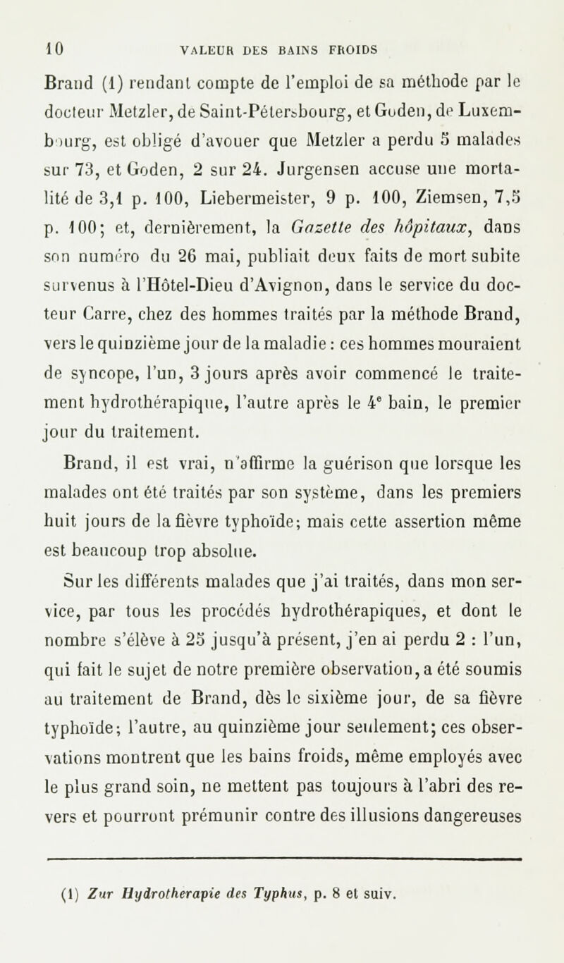 Brand (1) rendant compte de l'emploi de sa méthode par le docteur Metzler, de Saint-Pétersbourg, et Guden,de Luxem- bourg, est obligé d'avouer que Metzler a perdu 5 malades sur 73, et Goden, 2 sur 24. Jurgensen accuse une morta- lité de 3,1 p. 100, Liebermeister, 9 p. 100, Ziemsen, 7,5 p. 100; et, dernièrement, la Gazette des hôpitaux, dans son numéro du 26 mai, publiait deux faits de mort subite survenus à l'Hôtel-Dieu d'Avignon, dans le service du doc- teur Carre, chez des hommes traités par la méthode Brand, vers le quinzième jour de la maladie : ces hommes mouraient de syncope, l'un, 3 jours après avoir commencé le traite- ment hydrothérapique, l'autre après le 4e bain, le premier jour du traitement. Brand, il est vrai, n'affirme la guérison que lorsque les malades ont été traités par son système, dans les premiers huit jours de la fièvre typhoïde; mais cette assertion même est beaucoup trop absolue. Sur les différents malades que j'ai traités, dans mon ser- vice, par tous les procédés hydrothérapiques, et dont le nombre s'élève à 23 jusqu'à présent, j'en ai perdu 2 : l'un, qui fait le sujet de notre première observation, a été soumis au traitement de Brand, dès le sixième jour, de sa fièvre typhoïde; l'autre, au quinzième jour seulement; ces obser- vations montrent que les bains froids, même employés avec le plus grand soin, ne mettent pas toujours à l'abri des re- vers et pourront prémunir contre des illusions dangereuses (1) Zur Hydrothérapie des Typhus, p. 8 et suiv.