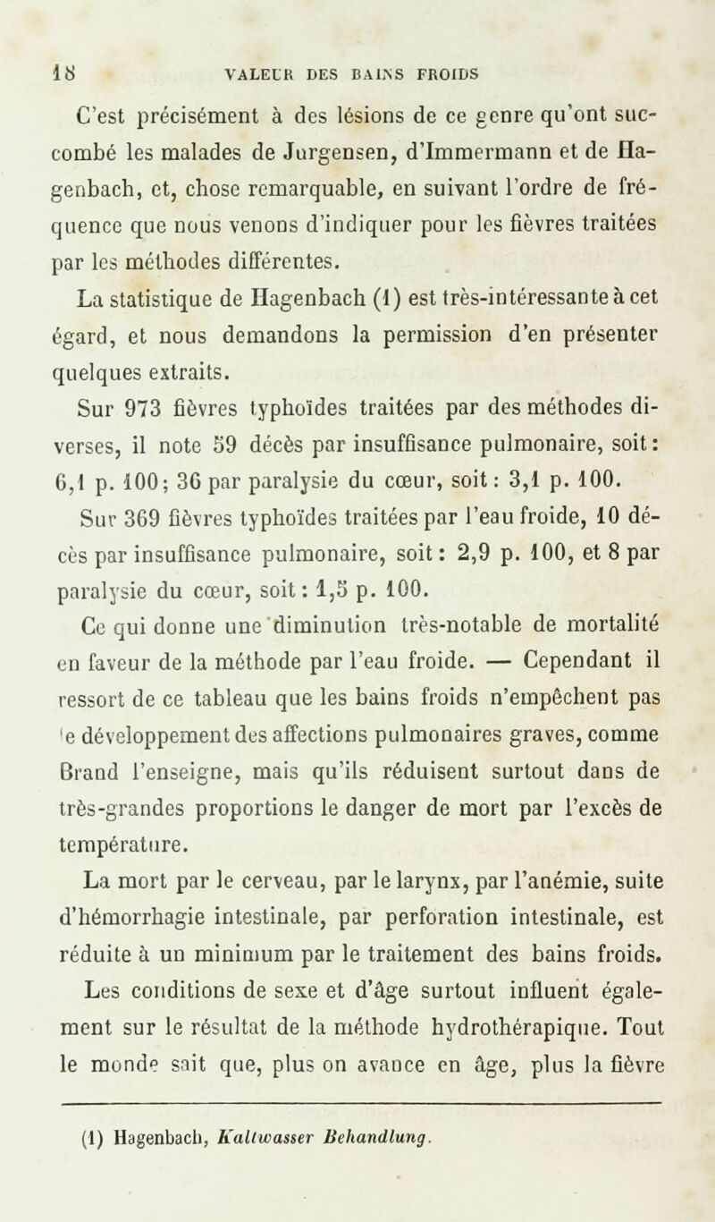 C'est précisément à des lésions de ce genre qu'ont suc- combé les malades de Jurgensen, d'Immermann et de Ha- genbach, et, chose remarquable, en suivant l'ordre de fré- quence que nous venons d'indiquer pour les fièvres traitées par les méthodes différentes. La statistique de Hagenbach (1) est très-intéressante à cet égard, et nous demandons la permission d'en présenter quelques extraits. Sur 973 fièvres typhoïdes traitées par des méthodes di- verses, il note 59 décès par insuffisance pulmonaire, soit: 6,1 p. 100; 36 par paralysie du cœur, soit: 3,1 p. 100. Sur 369 fièvres typhoïdes traitées par l'eau froide, 10 dé- cès par insuffisance pulmonaire, soit : 2,9 p. 100, et 8 par paralysie du cœur, soit: 1,3 p. 100. Ce qui donne une diminution très-notable de mortalité en faveur de la méthode par l'eau froide. — Cependant il ressort de ce tableau que les bains froids n'empêchent pas 'e développement dus affections pulmonaires graves, comme Brand l'enseigne, mais qu'ils réduisent surtout dans de très-grandes proportions le danger de mort par l'excès de température. La mort par le cerveau, par le larynx, par l'anémie, suite d'hémorrhagie intestinale, par perforation intestinale, est réduite à un minimum par le traitement des bains froids. Les conditions de sexe et d'âge surtout influent égale- ment sur le résultat de la méthode hydrothérapique. Tout le monde sait que, plus on avance en âge, plus la fièvre (1) Hagenbach, Kaliwasser Behandlung.