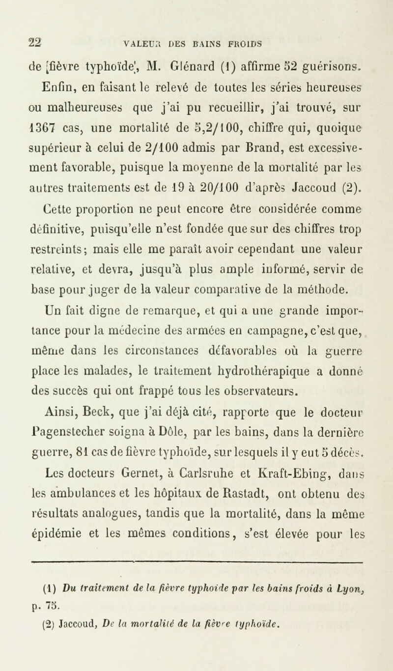 de [fièvre typhoïde', M. Glénard (1) affirme 52 guérisons. Enfin, en faisant le relevé de toutes les séries heureuses ou malheureuses que j'ai pu recueillir, j'ai trouvé, sur 1367 cas, une mortalité de 3,2/100, chiffre qui, quoique supérieur à celui de 2/100 admis par Brand, est excessive- ment favorable, puisque la moyenne de la mortalité par les autres traitements est de 19 à 20/100 d'après Jaccoud (2). Cette proportion ne peut encore être considérée comme définitive, puisqu'elle n'est fondée que sur des chiffres trop restreints; mais elle me paraît avoir cependant une valeur relative, et devra, jusqu'à plus ample informé, servir de base pour juger de la valeur comparative de la méthode. Un fait digne de remarque, et qui a une grande impor- tance pour la médecine des armées en campagne, c'est que, même dans les circonstances défavorables où la guerre place les malades, le traitement hydrothérapique a donné des succès qui ont frappé tous les observateurs. Ainsi, Beck, que j'ai déjà cité, rapporte que le docteur Pagenstecher soigna à Dôle, par les bains, dans la dernière guerre, 81 cas de fièvre typhoïde, sur lesquels il y eut S décès. Les docteurs Gernet, à Carlsruhe et Kraft-Ebing, dans les ambulances et les hôpitaux de Rastadt, ont obtenu des résultats analogues, tandis que la mortalité, dans la même épidémie et les mêmes conditions, s'est élevée pour les (1) Du traitement de la fièvre typhoïde par les bains froids à Lyon, p. 75. (2) Jaccoud, De la mortalité de la fièvre typhoïde.