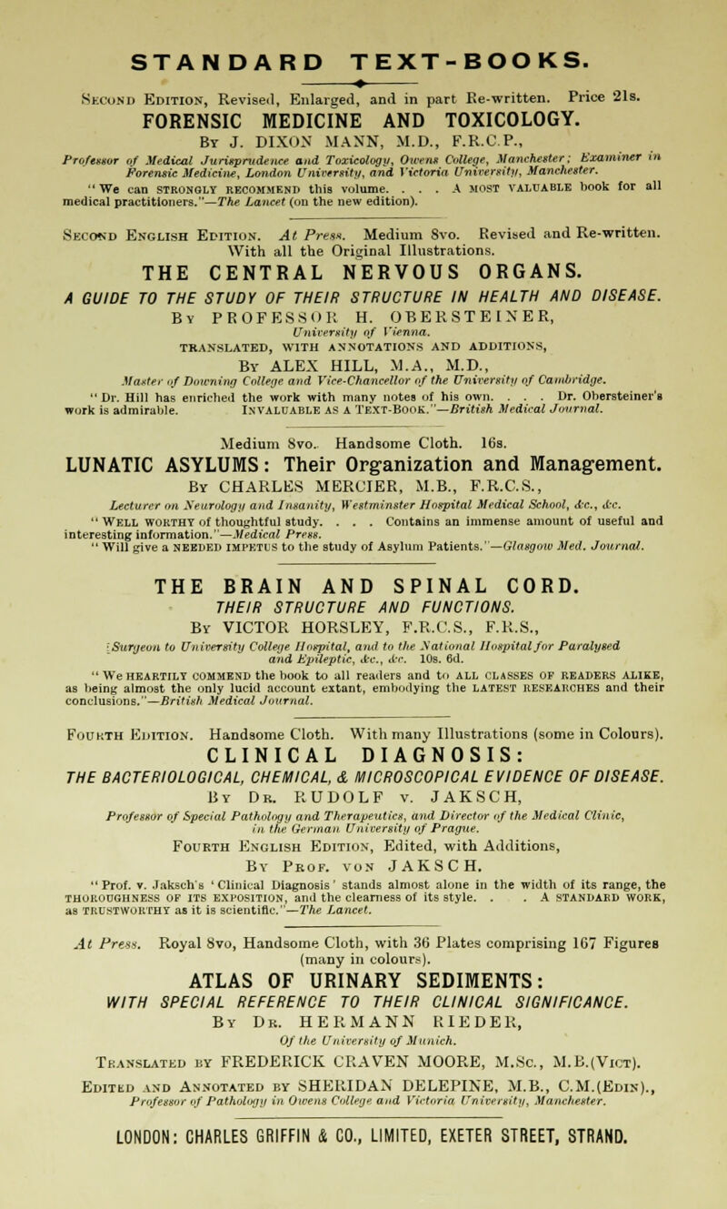 Second Edition, Revised, Enlarged, and in part Ke-written. Price 21s. FORENSIC MEDICINE AND TOXICOLOGY. By J. DIXON MANN, M.D., F.R.C.P., Professor of Medical Jurisprudence and Toxicology, Owens College, Manchester: Examiner in. Forensic Medicine, London University, and Victoria University, Manchester. We can stronqly recommend this volume. ... A most valuable book for all medical practitioners.—The Lancet (on the new edition). Second English Edition. At Press. Medium 8vo. Revised and Re-written. With all the Original Illustrations. THE CENTRAL NERVOUS ORGANS. A GUIDE TO THE STUDY OF THEIR STRUCTURE IN HEALTH AND DISEASE. By PROFESSOR H. OBERSTEINER, University of Vienna. TRANSLATED, WITH ANNOTATIONS AND ADDITIONS, By ALEX HILL, M.A., M.D., Master of Downing College and Vice-chancellor of the University of Cambridge.  Dr. Hill has enriched the work with many notes of his own. ... Dr. Ohersteiner's work is admirable. INVALUABLE AS A TEXT-BOOK.—British Medical Journal. Medium 8vo. Handsome Cloth. 16s. LUNATIC ASYLUMS: Their Organization and Management. By CHARLES MERCIER, M.B., F.R.C.S., Lecturer on Neurology and Insanity, Westminster Hospital Medical School, tfcc, d'C  WELL WORTHY of thoughtful study. . . . Contains an immense amount of useful and interesting information.—Medical Press.  Will give a NEEDED impetus to the study of Asylum Patients.' —Glasgow Med. Journal. THE BRAIN AND SPINAL CORD. THEIR STRUCTURE AND FUNCTIONS. By VICTOR HORSLEY, F.R.C.S., F.R.S., iSuryeou to University College Hospital, and to the National Hospital for Paralysed and Epileptic, A-c, <fec. 10s. 6d. We heartily commend the book to all readers and to all classes OP READERS ALIKE, as being almost the only lucid account extant, embodying the latest researches and their conclusions.—British Medical Journal. Foukth Edition. Handsome Cloth. With many Illustrations {some in Colours). CLINICAL DIAGNOSIS: THE BACTERIOLOGICAL, CHEMICAL, & MICROSCOPICAL EVIDENCE OF DISEASE. By Dr. RUDOLF v. JAKSCH, Professor of Special Pathology and Therapeutics, and Director of the Medical Clinic, in tlie German University of Prague. Fourth English Edition, Edited, with Additions, By Prof, von JAKSCH. Prof. v. Jaksch's 'Clinical Diagnosis' stands almost alone in the width of its range, the thoroughness of its exposition, and the clearness of its style. . . A standard work, as trustworthy as it is scientific.—The Lancet. At Press. Royal 8vo, Handsome Cloth, with 36 Plates comprising 167 Figures (many in colours). ATLAS OF URINARY SEDIMENTS: WITH SPECIAL REFERENCE TO THEIR CLINICAL SIGNIFICANCE. By Dr. HERMANN RIEDER, Of the University of Munich. Translated by FREDERICK CRAVEN MOORE, M.Sc, M.B.(Vict). Edited and Annotated by SHERIDAN DELEPINE, M.B., C.M.(Edin)., Professor of Pathology in Owens College and Victoria University, Manchester. LONDON: CHARLES GRIFFIN & CO., LIMITED, EXETER STREET, STRAND.