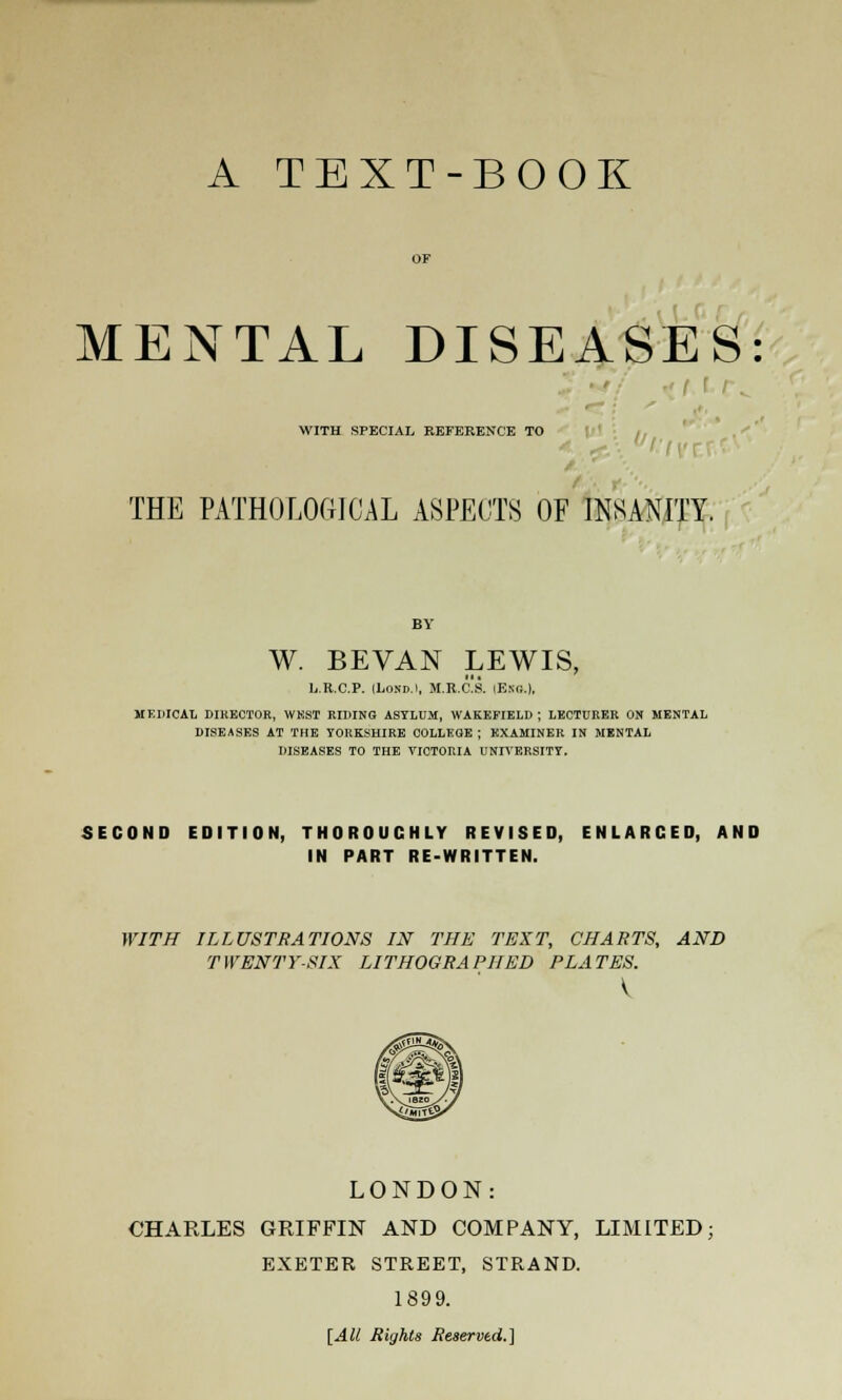 MENTAL DISEASES: WITH SPECIAL REFERENCE TO THE PATHOLOGICAL ASPECTS OF INSANITY. W. BEVAN LEWIS, L.R.C.P. ILosd.i, M.R.C.S. lEsc..), MEDICAL DIRECTOR, WKST RIDING ASYLUM, WAKEFIELD; LECTURER ON MENTAL DISEASES AT THE YORKSHIRE COLLEGE ; EXAMINER IN MENTAL DISEASES TO THE VICTORIA UNIVERSITY. SECOND EDITION, THOROUGHLY REVISED, ENLARCED, AND IN PART RE-WRITTEN. WITH ILLUSTRATIONS IN THE TEXT, CHARTS, AND TWENTY-SIX LITHOGRAPHED PLATES. LONDON: CHARLES GRIFFIN AND COMPANY, LIMITED; EXETER STREET, STRAND. 1899. [All Rights Reserved.]