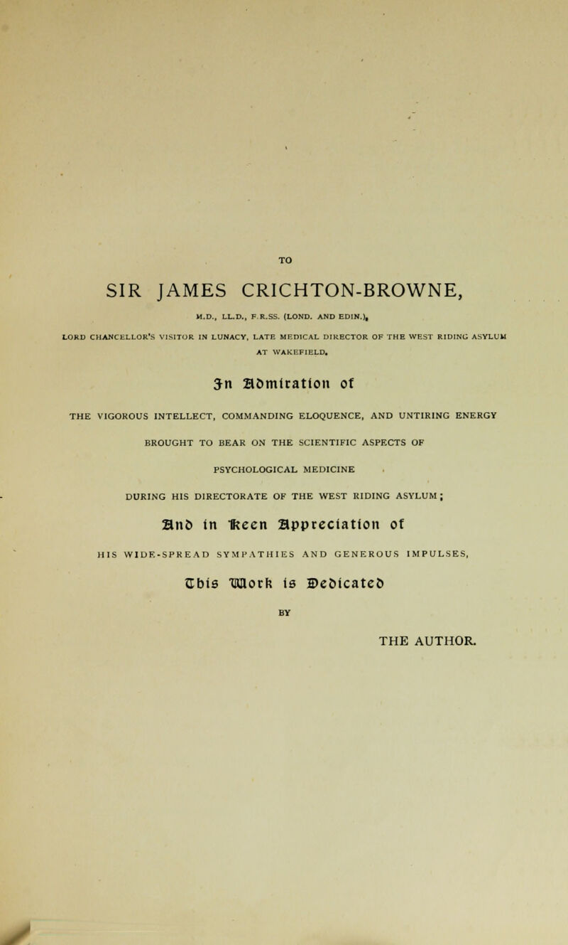 SIR JAMES CRICHTON-BROWNE, M.D., LL.D., F.R.SS. (LOND. AND EDIN.), LORD CHANCELLOR'S VISITOR IN LUNACY, LATE MEDICAL DIRECTOR OF THE WEST RIDING ASYLUM AT WAKEFIELD. 3n Somtration of THE VIGOROUS INTELLECT, COMMANDING ELOQUENCE, AND UNTIRING ENERGY BROUGHT TO BEAR ON THE SCIENTIFIC ASPECTS OF PSYCHOLOGICAL MEDICINE DURING HIS DIRECTORATE OF THE WEST RIDING ASYLUM; an& in Keen appreciation of HIS WIDF.-SPREAD SYMPATHIES AND GENEROUS IMPULSES, Cbis TKHorR t6 ©eoicateo BY THE AUTHOR. y