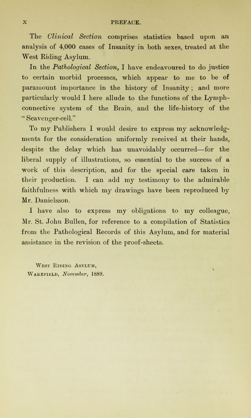 The Clinical Section comprises statistics based upon an analysis of 4,000 cases of Insanity in both sexes, treated at the West Riding Asylum. In the Pathological Section, I have endeavoured to do justice to certain morbid processes, which appear to me to be of paramount importance in the history of Insanity; and more particularly would I here allude to the functions of the Lymph- connective system of the Brain, and the life-history of the  Scavenger-cell. To my Publishers I would desire to express my acknowledg- ments for the consideration uniformly received at their hands, despite the delay which has unavoidably occurred—for the liberal supply of illustrations, so essential to the success of a work of this description, and for the special care taken in their production. I can add my testimony to the admirable faithfulness with which my drawings have been reproduced by Mr. Danielsson. I have also to express my obligations to my colleague, Mr. St. John Bullen, for reference to a compilation of Statistics from the Pathological Records of this Asylum, and for material assistance in the revision of the proof-sheets. West Ridlnu Asylum,
