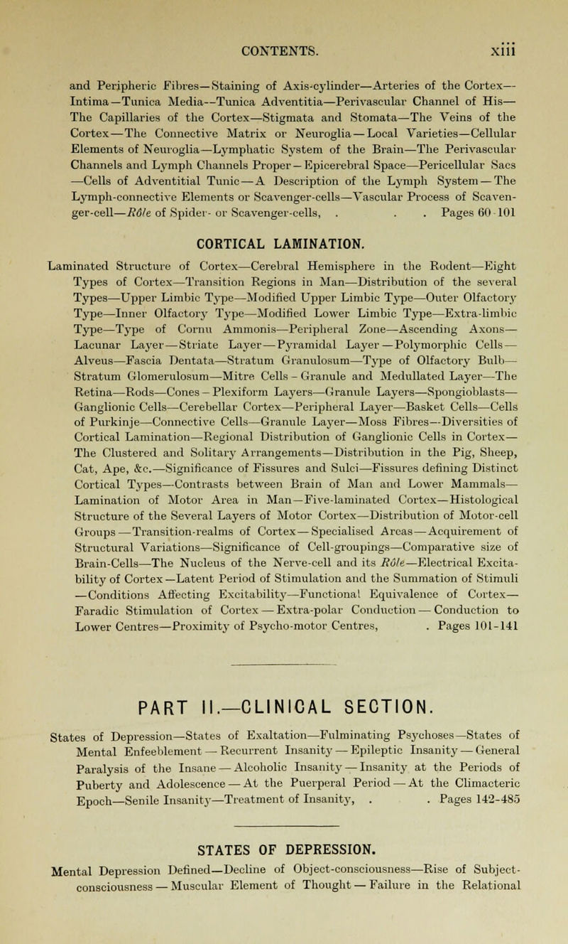 and Peripheric Fibres—Staining of Axis-cylinder—Arteries of the Cortex— Intima —Tunica Media—Tunica Adventitia—Perivascular Channel of His— The Capillaries of the Cortex—Stigmata and Stomata—The Veins of the Cortex—The Connective Matrix or Neuroglia — Local Varieties—Cellular Elements of Neuroglia—Lymphatic System of the Brain—The Perivascular Channels and Lymph Channels Proper — Epicerebral Space—Pericellular Sacs —Cells of Adventitial Tunic—A Description of the Lymph System — The Lymph-connective Elements or Scavenger-cells—Vascular Process of Scaven- ger-cell—R6le of Spider- or Scavenger-cells, . . . Pages 6(1 101 CORTICAL LAMINATION. Laminated Structure of Cortex—Cerebral Hemisphere in the Rodent—Eight Types of Cortex—Transition Regions in Man—Distribution of the several Types—Upper Limbic Type—Modified Upper Limbic Type—Outer Olfactory Type—Inner Olfactory Type—Modified Lower Limbic Type—Extra-limbic Type—Type of Cornu Ammonis—Peripheral Zone—Ascending Axons— Lacunar Layer—Striate Layer—Pyramidal Layer—Polymorphic Cells — Alveus—Fascia Dentata—Stratum Granulosum—Type of Olfactory Bulb— Stratum Glomerulosum—Mitre Cells - Granule and Medullated Layer—The Retina—Rods—Cones - Plexiform Layers—Granule Layers—Spongioblasts— Ganglionic Cells—Cerebellar Cortex—Peripheral Layer—Basket Cells—Cells of Purkinje—Connective Cells—Granule Layer—Moss Fibres—Diversities of Cortical Lamination—Regional Distribution of Ganglionic Cells in Cortex— The Clustered and Solitary Arrangements—Distribution in the Pig, Sheep, Cat, Ape, &c.—Significance of Fissures and Sulci—Fissures defining Distinct Cortical Types—Contrasts between Brain of Man and Lower Mammals— Lamination of Motor Area in Man—Five-laminated Cortex—Histological Structure of the Several Layers of Motor Cortex—Distribution of Motor-cell Groups—Transition-realms of Cortex—Specialised Areas—Acquirement of Structural Variations—Significance of Cell-groupings—Comparative size of Brain-Cells—The Nucleus of the Nerve-cell and its Role—Electrical Excita- bility of Cortex—Latent Period of Stimulation and the Summation of Stimuli —Conditions Affecting Excitability—Functional Equivalence of Cortex— Faradic Stimulation of Cortex — Extra-polar Conduction — Conduction to Lower Centres—Proximity of Psycho-motor Centres, . Pages 101-141 PART II.—CLINICAL SECTION. States of Depression—States of Exaltation—Fulminating Psychoses—States of Mental Enfeeblement — Recurrent Insanity — Epileptic Insanity — General Paralysis of the Insane — Alcoholic Insanity — Insanity at the Periods of Puberty and Adolescence — At the Puerperal Period — At the Climacteric Epoch—Senile Insanity—Treatment of Insanity, . . Pages 142-485 STATES OF DEPRESSION. Mental Depression Defined—Decline of Object-consciousness—Rise of Subject- consciousness — Muscular Element of Thought — Failure in the Relational