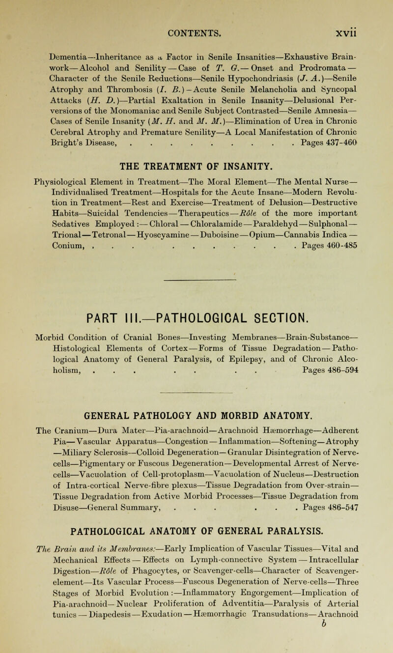 Dementia—Inheritance as a, Factor in Senile Insanities—Exhaustive Brain- work— Alcohol and Senility — Case of T. G. — Onset and Prodromata — Character of the Senile Reductions—Senile Hypochondriasis [J. A.)—Senile Atrophy and Thrombosis (/. B.(—Acute Senile Melancholia and Syncopal Attacks [H. D.)—Partial Exaltation in Senile Insanity—Delusional Per- versions of the Monomaniac and Senile Subject Contrasted—Senile Amnesia— Cases of Senile Insanity (M. H. and M. M.)—Elimination of Urea in Chronic Cerebral Atrophy and Premature Senility—A Local Manifestation of Chronic Bright's Disease, Pages 437-460 THE TREATMENT OF INSANITY. Physiological Element in Treatment—The Moral Element—The Mental Nurse— Individualised Treatment—Hospitals for the Acute Insane—Modern Revolu- tion in Treatment—Rest and Exercise—Treatment of Delusion—Destructive Habits—Suicidal Tendencies—Therapeutics—R6U of the more important Sedatives Employed : — Chloral — Chloralamide—Paraldehyd—Sulphonal— Trional—Tetronal—Hyoscyamine — Duboisine — Opium—Cannabis Indica — Conium, ... Pages 460-485 PART III.—PATHOLOGICAL SECTION. Morbid Condition of Cranial Bones—Investing Membranes—Brain-Substance— Histological Elements of Cortex—Forms of Tissue Degradation — Patho- logical Anatomy of General Paralysis, of Epilepsy, and of Chronic Alco- holism, ... . . . Pages 486-594 GENERAL PATHOLOGY AND MORBID ANATOMY. The Cranium—Dura Mater—Pia-arachnoid—Arachnoid Haemorrhage—Adherent Pia— Vascular Apparatus—Congestion — Inflammation—Softening—Atrophy —Miliary Sclerosis—Colloid Degeneration— Granular Disintegration of Nerve- cells—Pigmentary or Fuscous Degeneration—Developmental Arrest of Nerve- cells-—Vacuolation of Cell-protoplasm—Vacuolation of Nucleus—Destruction of Intra-cortical Nerve-fibre plexus—Tissue Degradation from Over-strain— Tissue Degradation from Active Morbid Processes—Tissue Degradation from Disuse—General Summary, ... ... Pages 486-547 PATHOLOGICAL ANATOMY OF GENERAL PARALYSIS. The Brain and its Membranes:—Early Implication of Vascular Tissues—Vital and Mechanical Effects — Effects on Lymph-connective System — Intracellular Digestion—R6le of Phagocytes, or Scavenger-cells—Character of Scavenger- element—Its Vascular Process—Fuscous Degeneration of Nerve-cells—Three Stages of Morbid Evolution :—Inflammatory Engorgement—Implication of Pia-arachnoid—Nuclear Proliferation of Adventitia—Paralysis of Arterial tunics — Diapedesis—Exudation — Hsemorrhagic Transudations— Arachnoid b