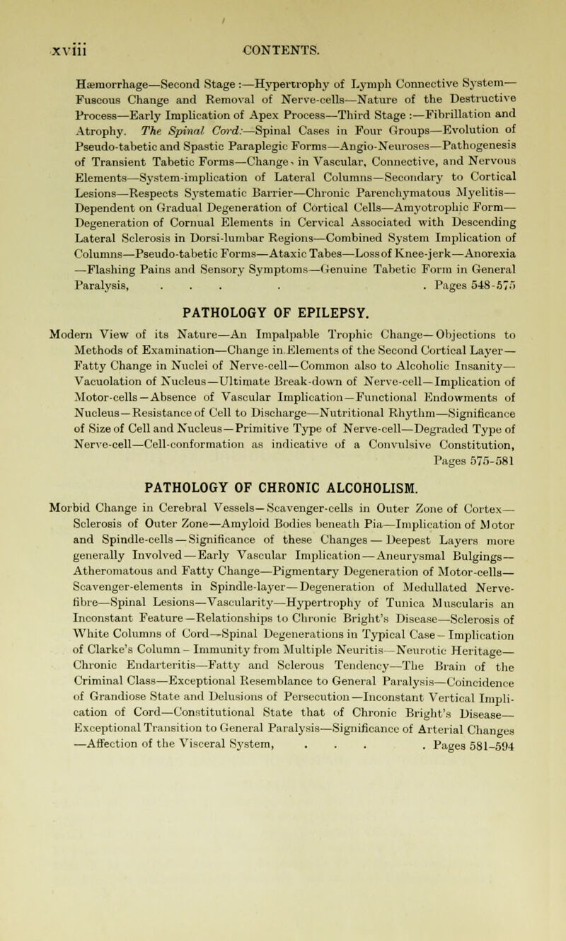 Hemorrhage—Second Stage :—Hypertrophy of Lymph Connective S3'stem— Fuscous Change and Removal of Nerve-cells—Nature of the Destructive Process—Early Implication of Apex Process—Third Stage :—Fibrillation and Atrophy. The Spinal Cord:—Spinal Cases in Four Groups—Evolution of Pseudo-tabetic and Spastic Paraplegic Forms—Angio-Neuroses—Pathogenesis of Transient Tabetic Forms—Change * in Vascular, Connective, and Nervous Elements—System-implication of Lateral Columns—Secondary to Cortical Lesions—Respects Systematic Barrier—Chronic Parenchymatous Myelitis— Dependent on Gradual Degeneration of Cortical Cells—Amyotrophic Form— Degeneration of Cornual Elements in Cervical Associated with Descending Lateral Sclerosis in Dorsi-lumbar Regions—Combined System Implication of Columns—Pseudo-tabetic Forms—Ataxic Tabes—Lossof Knee-jerk—Anorexia —Flashing Pains and Sensory Symptoms—Genuine Tabetic Form in General Paralysis, .... . Pages 548-575 PATHOLOGY OF EPILEPSY. Modern View of its Nature—An Impalpable Trophic Change—Objections to Methods of Examination—Change in.Elements of the Second Cortical Layer— Fatty Change in Nuclei of Nerve-cell—Common also to Alcoholic Insanity— Vacuolation of Nucleus—Ultimate Break-down of Nerve-cell—Implication of Motor-cells—Absence of Vascular Implication —Functional Endowments of Nucleus—Resistance of Cell to Discharge—Nutritional Rhythm—Significance of Size of Cell and Nucleus—Primitive Type of Nerve-cell—Degraded Type of Nerve-cell—Cell-conformation as indicative of a Convulsive Constitution, Pages 575-581 PATHOLOGY OF CHRONIC ALCOHOLISM. Morbid Change in Cerebral Vessels— Scavenger-cells in Outer Zone of Cortex— Sclerosis of Outer Zone—Amyloid Bodies beneath Pia—Implication of M otor and Spindle-cells — Significance of these Changes — Deepest Layers more generally Involved — Early Vascular Implication—Aneurysmal Bulgings— Atheromatous and Fatty Change—Pigmentary Degeneration of Motor-cells— Scavenger-elements in Spindle-layer—Degeneration of Medullated Nerve- fibre—Spinal Lesions—Vascularity—Hypertrophy of Tunica Museularis an Inconstant Feature —Relationships to Chronic Bright's Disease—Sclerosis of White Columns of Cord—Spinal Degenerations in Typical Case - Implication of Clarke's Column - Immunity from Multiple Neuritis—Neurotic Heritage Chronic Endarteritis—Fatty and Sclerous Tendency—The Brain of the Criminal Class—Exceptional Resemblance to General Paralysis—Coincidence of Grandiose State and Delusions of Persecution—Inconstant Vertical Impli- cation of Cord—Constitutional State that of Chronic Bright's Disease Exceptional Transition to General Paralysis—Significance of Arterial Changes —Affection of the Visceral Sj'stem, ... . Pages 581-594