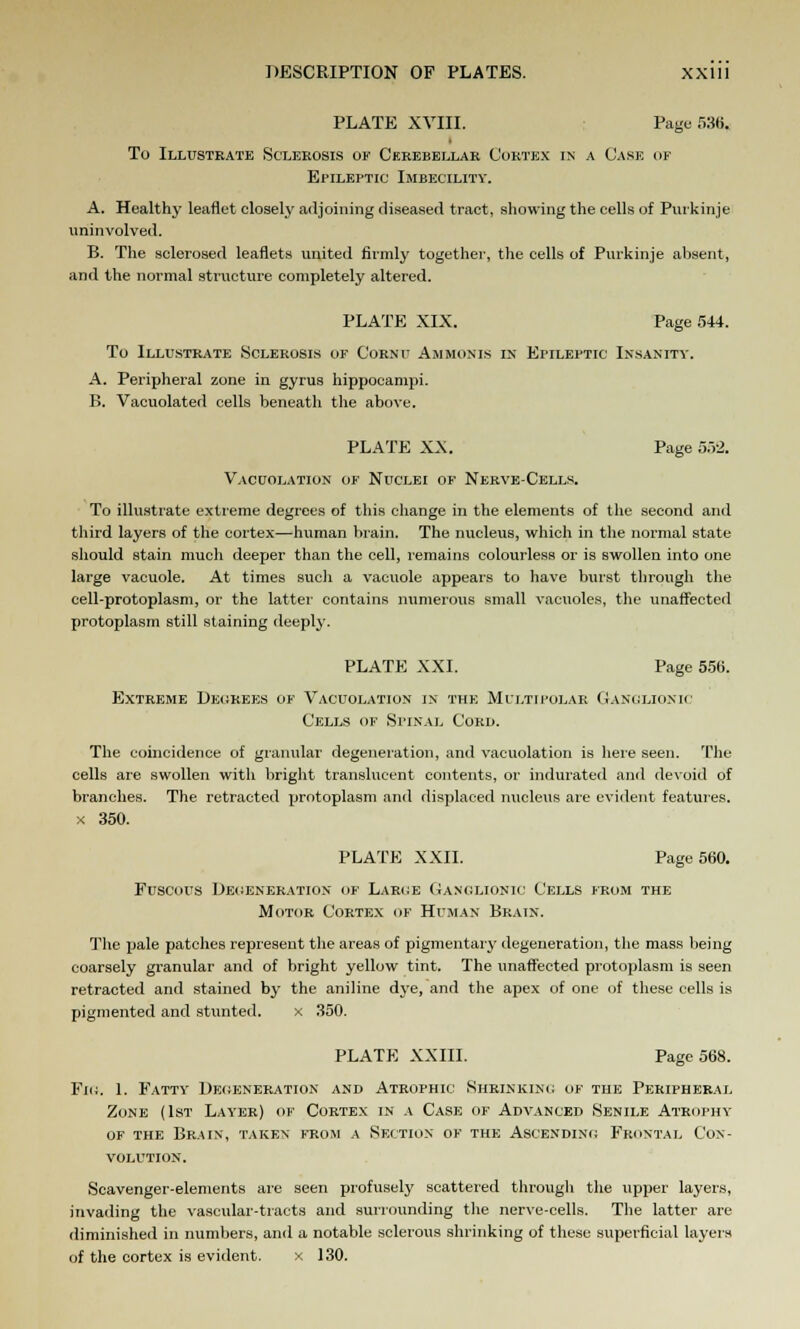 PLATE XVIII. Page 536, To Illustrate Sclerosis of Cerebellar Cortex in a Case of Epileptic Imbecility. A. Healthy leaflet closely adjoining diseased tract, showing the cells of Purkinje uninvolved. B. The sclerosed leaflets united firmly together, the cells of Purkinje absent, and the normal structure completely altered. PLATE XIX. Page 544. To Illustrate Sclerosis of Cornu Ammonis is Ei'Ileptic Insanity. A. Peripheral zone in gyrus hippocampi. B. Vacuolated cells beneath the above. PLATE XX. Page 552. Vacuolation of Nuclei of Nerve-Cells. To illustrate extreme degrees of this change in the elements of the second and third layers of the cortex—human brain. The nucleus, which in the normal state should stain much deeper than the cell, remains colourless or is swollen into one large vacuole. At times such a vacuole appears to have burst through the cell-protoplasm, or the latter contains numerous small vacuoles, the unaffected protoplasm still staining deeply. PLATE XXI. Page 556. Extreme Decrees of Vacuolation in the Multipolar Ganglionic Cells of Spinal Cord. The coincidence of granular degeneration, and vacuolation is here seen. The cells are swollen with bright translucent contents, or indurated and devoid of branches. The retracted protoplasm and displaced nucleus are evident features. x 350. PLATE XXII. Page 560. Fuscous Degeneration of Large Ganglionic Cells from the Motor Cortex of Human Brain. The pale patches represent the areas of pigmentary degeneration, the mass being coarsely granular and of bright yellow tint. The unaffected protoplasm is seen retracted and stained by the aniline dye, and the apex of one of these cells is pigmented and stunted. x 350. PLATE XXIII. Page 568. Fig. 1. Fatty Degeneration and Atrophic Shrinking of the Peripheral Zone (1st Layer) of Cortex in a Case of Advanced Senile Atrophy of the Brain, taken from a Section of the Ascending Frontal Con- volution. Scavenger-elements are seen profusely scattered through the upper layers, invading the vascular-tracts and surrounding the nerve-cells. The latter are diminished in numbers, and a notable sclerous shrinking of these superficial layers of the cortex is evident. x 130.