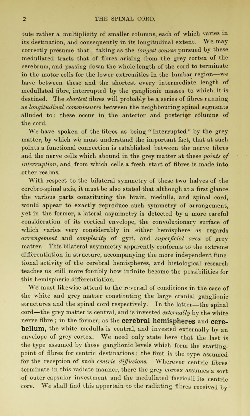 tute rather a multiplicity of smaller columns, each of which varies in its destination, and consequently in its longitudinal extent. We may correctly presume that—taking as the longest course pursued by these medullated tracts that of fibres arising from the grey cortex of the cerebrum, and passing down the whole length of the cord to terminate in the motor cells for the lower extremities in the lumbar region—we have between these and the shortest every intermediate length of medullated fibre, interrupted by the ganglionic masses to which it is destined. The shortest fibres will probably be a series of fibres running as longitudinal commissures between the neighbouring spinal segments alluded to: these occur in the anterior and posterior columns of the cord. We have spoken of the fibres as being  interrupted  by the grey matter, by which we must understand the important fact, that at such points a functional connection is established between the nerve fibres and the nerve cells which abound in the grey matter at these points of interruption, and from which cells a fresh start of fibres is made into other realms. With respect to the bilateral symmetry of these two halves of the cerebro-spinal axis, it must be also stated that although at a first glance the various parts constituting the brain, medulla, and spinal cord, would appear to exactly reproduce such symmetry of arrangement, yet in the former, a lateral asymmetry is detected by a more careful consideration of its cortical envelope, the convolutionary surface of which varies very considerably in either hemisphere as regards arrangement and complexity of gyri, and superficial area of grey matter. This bilateral asymmetry apparently conforms to the extreme differentiation in structure, accompanying the more independent func- tional activity of the cerebral hemispheres, and histological research teaches us still more forcibly how infinite become the possibilities for this hemispheric differentiation. We must likewise attend to the reversal of conditions in the case of the white and grey matter constituting the large cranial ganglionic structures and the spinal cord respectively. In the latter—the spinal cord—the grey matter is central, and is invested externally by the white nerve fibre; in the former, as the cerebral hemispheres and cere- bellum, the white medulla is central, and invested externally by an envelope of grey cortex. We need only state here that the last is the type assumed by those ganglionic levels which form the starting- point of fibres for centric destinations : the first is the type assumed for the reception of such centric diffusions. Wherever centric fibres terminate in this radiate manner, there the grey cortex assumes a sort of outer capsular investment and the medullated fasciculi its centric core. We shall find this appertain to the radiating fibres received by