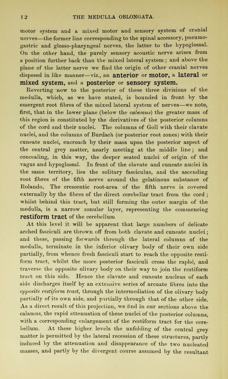 motor system and a mixed motor and sensory system of cranial nerves—the former line corresponding to the spinal accessory, pneumo- gastric and glosso-pharyngeal nerves, the latter to the hypoglossal. On the other hand, the purely sensory acoustic nerve arises from a position further back than the mixed lateral system; and above the plane of the latter nerve we find the origin of other cranial nerves disposed in like manner—viz., an anterior or motOF, a lateral or mixed system, and a posterior or sensory system. Reverting now to the posterior of these three divisions of the medulla, which, as we have stated, is bounded in front by the emergent root fibres of the mixed lateral system of nerves—we note, first, that in the lower plane (below the calamus) the greater mass of this region is constituted by the derivatives of the posterior columns of the cord and their nuclei. The columns of Goll with their clavate nuclei, and the columns of Burdach. (or posterior root zones) with their cuneate nuclei, encroach by their mass upon the posterior aspect of the central grey matter, nearly meeting at the middle line; and concealing, in this way, the deeper seated nuclei of origin of the vagus and hypoglossal. In front of the clavate and cuneate nuclei in the same territory, lies the solitary fasciculus, and the ascending root fibres of the fifth nerve around the gelatinous substance of Rolando. The crescentic root-area of the fifth nerve is covered externally by the fibres of the direct cerebellar tract from the cord ; whilst behind this tract, but still forming the outer margin of the medulla, is a narrow zonular layer, representing the commencing restiform tract of the cerebellum. At this level it will be apparent that large numbers of delicate arched fasciculi are thrown off from both clavate and cuneate nuclei; and these, passing forwards through the lateral columns of the medulla, terminate in the inferior olivary body of their own side partially, from whence fresh fasciculi start to reach the opposite resti- form tract, whilst the more posterior fasciculi cross the raphe, and traverse the opposite olivary body on their way to join the restiform tract on this side. Hence the clavate and cuneate nucleus of each side discharges itself by an extensive series of arcuate fibres into the opposite restiform tract, through the intermediation of the olivary body partially of its own side, and partially through that of the other side. As a direct result of this projection, we lind in our sections above the calamus, the rapid attenuation of these nuclei of the posterior columns, with a corresponding enlargement of the restiform tract for the cere- bellum. At these higher levels the unfolding of the central <*rey matter is permitted by the lateral recession of these structures, partly induced by the attenuation and disappearance of the two nucleated masses, and partly by the divergent course assumed by the resultant