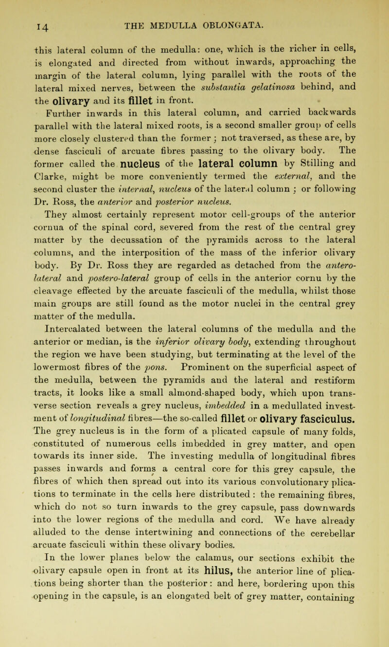 this lateral column of the medulla: one, which is the richer in cells, is elongated and directed from without inwards, approaching the margin of the lateral column, lying parallel with the roots of the lateral mixed nerves, between the substantia gelatinosa behind, and the olivary and its fillet in front, Further inwards in this lateral column, and carried backwards parallel with the lateral mixed roots, is a second smaller group of cells more closely clustered than the former ; not traversed, as these are, by dense fasciculi of arcuate fibres passing to the olivary body. The former called the nucleus of the lateral Column by Stilling and Clarke, might be more conveniently termed the external, and the second cluster the internal, nucleus of the lateral column : or following Dr. Ross, the anterior and posterior nucleus. They almost certainly represent motor cell-groups of the anterior cornua of the spinal cord, severed from the rest of the central grey matter by the decussation of the pyramids across to the lateral columns, and the interposition of the mass of the inferior olivary body. By Dr. Ross they are regarded as detached from the antero- lateral and posterolateral group of cells in the anterior cornu by the cleavage effected by the arcuate fasciculi of the medulla, whilst those main groups are still found as the motor nuclei in the central grey matter of the medulla. Intercalated between the lateral columns of the medulla and the anterior or median, is the inferior olivary body, extending throughout the region we have been studying, but terminating at the level of the lowermost fibres of the poyis. Prominent on the superficial aspect of the medulla, between the pyramids and the lateral and restiform tracts, it looks like a small almond-shaped body, which upon trans- verse section reveals a grey nucleus, imbedded in a medullated invest- ment of longitudinal fibres—the so-called fillet or olivary fasciculus. The grey nucleus is in the form of a plicated capsule of many folds, constituted of numerous cells imbedded in grey matter, and open towards its inner side. The investing medulla of longitudinal fibres passes inwards and forms a central core for this grey capsule, the fibres of which then spread out into its various convolutionary plica- tions to terminate in the cells here distributed : the remaining fibres, which do not so turn inwards to the grey capsule, pass downwards into the lower regions of the medulla and cord. We have already alluded to the dense intertwining and connections of the cerebellar arcuate fasciculi within these olivary bodies. In the lower planes below the calamus, our sections exhibit the olivary capsule open in front at its hilus, the anterior line of plica- tions being shorter than the posterior : and here, bordering upon this opening in the capsule, is an elongated belt of grey matter, containing