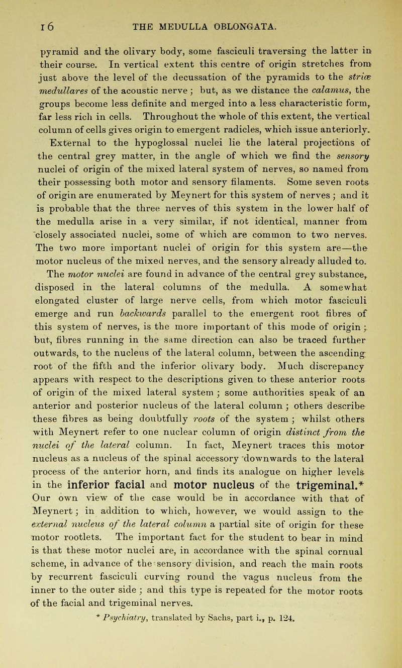pyramid and the olivary body, some fasciculi traversing the latter in their course. In vertical extent this centre of origin stretches from just above the level of the decussation of the pyramids to the stria? mechdlares of the acoustic nerve ; but, as we distance the calamus, the groups become less definite and merged into a less characteristic form, far less rich in cells. Throughout the whole of this extent, the vertical column of cells gives origin to emergent radicles, which issue anteriorly. External to the hypoglossal nuclei lie the lateral projections of the central grey matter, in the angle of which we find the sensory nuclei of origin of the mixed lateral system of nerves, so named from their possessing both motor and sensory filaments. Some seven roots of origin are enumerated by Meynert for this system of nerves ; and it is probable that the three nerves of this system in the lower half of the medulla arise in a very similar, if not identical, manner from closely associated nuclei, some of which are common to two nerves. The two more important nuclei of origin for this system are—the motor nucleus of the mixed nerves, and the sensory already alluded to. The motor nuclei are found in advance of the central grey substance^ disposed in the lateral columns of the medulla. A somewhat elongated cluster of large nerve cells, from which motor fasciculi emerge and run backwards parallel to the emergent root fibres of this system of nerves, is the more important of this mode of origin ; but, fibres running in the same direction can also be traced further outwards, to the nucleus of the lateral column, between the ascending, root of the fifth and the inferior olivary body. Much discrepancy appears with respect to the descriptions given to these anterior roots of origin of the mixed lateral system ; some authorities speak of an anterior and posterior nucleus of the lateral column ; others describe these fibres as being doubtfully roots of the system ; whilst others with Meynert refer to one nuclear column of origin distinct from the nuclei of tlie lateral column. In fact, Meynert traces this motor nucleus as a nucleus of the spinal accessory downwards to the lateral process of the anterior horn, and finds its analogue on higher levels in the inferior facial and motor nucleus of the trigeminal.* Our own view of the case would be in accordance with that of Meynert; in addition to which, however, we would assign to the external nucleus of the lateral column a partial site of origin for these motor rootlets. The important fact for the student to bear in mind is that these motor nuclei are, in accordance with the spinal cornual scheme, in advance of the sensory division, and reach the main roots by recurrent fasciculi curving round the vagus nucleus from the inner to the outer side ; and this type is repeated for the motor roots of the facial and trigeminal nerves. * Psychiatry, translated by Sachs, part i., p. 124.