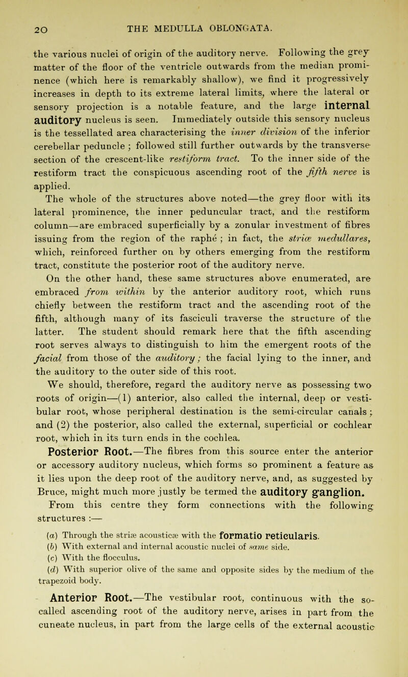 the various nuclei of origin of the auditory nerve. Following the grey- matter of the floor of the ventricle outwards from the median promi- nence (which here is remarkably shallow), we find it progressively increases in depth to its extreme lateral limits, where the lateral or sensory projection is a notable feature, and the large internal, auditory nucleus is seen. Immediately outside this sensory nucleus is the tessellated area characterising the inner division of the inferior cerebellar peduncle ; followed still further outwards by the transverse- section of the crescent-like restiform tract. To the inner side of the restiform tract the conspicuous ascending root of the fifth nerve is applied. The whole of the structures above noted—the grey floor with its lateral prominence, the inner peduncular tract, and the restiform column—are embraced superficially by a zonular investment of fibres issuing from the region of the raphe ; in fact, the strice inedullares, which, reinforced further on by others emerging from the restiform tract, constitute the posterior root of the auditory nerve. On the other hand, these same structures above enumerated, are embraced from within by the anterior auditory root, which runs chiefly between the restiform tract and the ascending root of the fifth, although many of its fasciculi traverse the structure of the latter. The student should remark here that the fifth ascending root serves always to distinguish to him the emergent roots of the facial from those of the anditory; the facial lying to the inner, and the auditory to the outer side of this root. We should, therefore, regard the auditory nerve as possessing two- roots of origin—(1) anterior, also called the internal, deep or vesti- bular root, whose peripheral destination is the semi-circular canals ; and (2) the posterior, also called the external, superficial or cochlear root, which in its turn ends in the cochlea. Posterior Root.—The fibres from this source enter the anterior or accessory auditory nucleus, which forms so prominent a feature as it lies upon the deep root of the auditory nerve, and, as suggested by Bruce, might much more justly be termed the auditory ganglion. From this centre they form connections with the following structures :— (a) Through the striae acousticae with the fopmatio reticularis. (b) With external and internal acoustic nuclei of same side. (c) With the flocculus. (d) With superior olive of the same and opposite sides by the medium of the trapezoid body. Anterior Root.—The vestibular root, continuous with the so- called ascending root of the auditory nerve, arises in part from the cuneate nucleus, in part from the large cells of the external acoustic