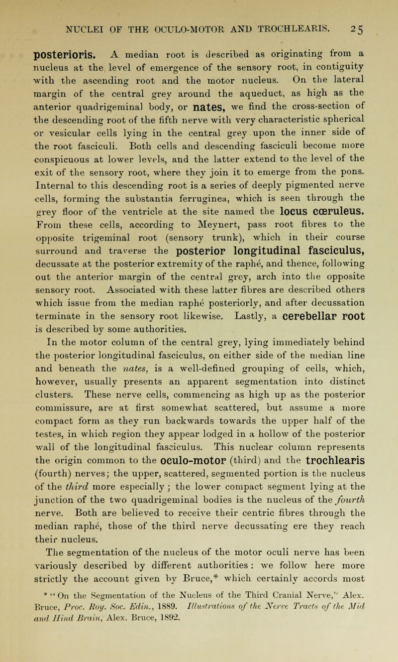 pOSterioriS. A median root is described as originating from a nucleus at the level of emergence of the sensory root, in contiguity with the ascending root and the motor nucleus. On the lateral margin of the central grey around the aqueduct, as high as the anterior quadrigeminal body, or nates, we find the cross-section of the descending root of the fifth nerve with very characteristic spherical or vesicular cells lying in the central grey upon the inner side of the root fasciculi. Both cells and descending fasciculi become more conspicuous at lower levels, and the latter extend to the level of the exit of the sensory root, where they join it to emerge from the pons. Internal to this descending root is a series of deeply pigmented nerve cells, forming the substantia ferruginea, which is seen through the grey floor of the ventricle at the site named the loCUS CCBFUleUS. From these cells, according to Meynert, pass root fibres to the opposite trigeminal root (sensory trunk), which in their course surround and traverse the posterior longitudinal fasciculus, decussate at the posterior extremity of the raphe, and thence, following out the anterior margin of the central grey, arch into the opposite sensory root. Associated with these latter fibres are described others which issue from the median raphe posteriorly, and after decussation terminate in the sensory root likewise. Lastly, a cerebellar root is described by some authorities. In the motor column of the central grey, lying immediately behind the posterior longitudinal fasciculus, on either side of the median line and beneath the nates, is a well-defined grouping of cells, which, however, usually presents an apparent segmentation into distinct clusters. These nerve cells, commencing as high up as the posterior commissure, are at first somewhat scattered, but assume a more compact form as they run backwards towards the upper half of the testes, in which region they appear lodged in a hollow of the posterior wall of the longitudinal fasciculus. This nuclear column represents the origin common to the OCUlo-motOr (third) and the trochlearis (fourth) nerves; the upper, scattered, segmented portion is the nucleus of the third more especially ; the lower compact segment lying at the junction of the two quadrigeminal bodies is the nucleus of the fourth nerve. Both are believed to receive their centric fibres through the median raphe, those of the third nerve decussating ere they reach their nucleus. The segmentation of the nucleus of the motor oculi nerve has been variously described by different authorities : we follow here more strictly the account given by Bruce,* which certainly accords most *  On the Segmentation of the Nucleus of the Third Cranial Nerve,'' Alex. Bruce, Proc. Roy. Soc. Edin., 1889. Illustrations of the Nerve Tracts of the. Mid and Jlind Brain, Alex. Bruce, 1892.