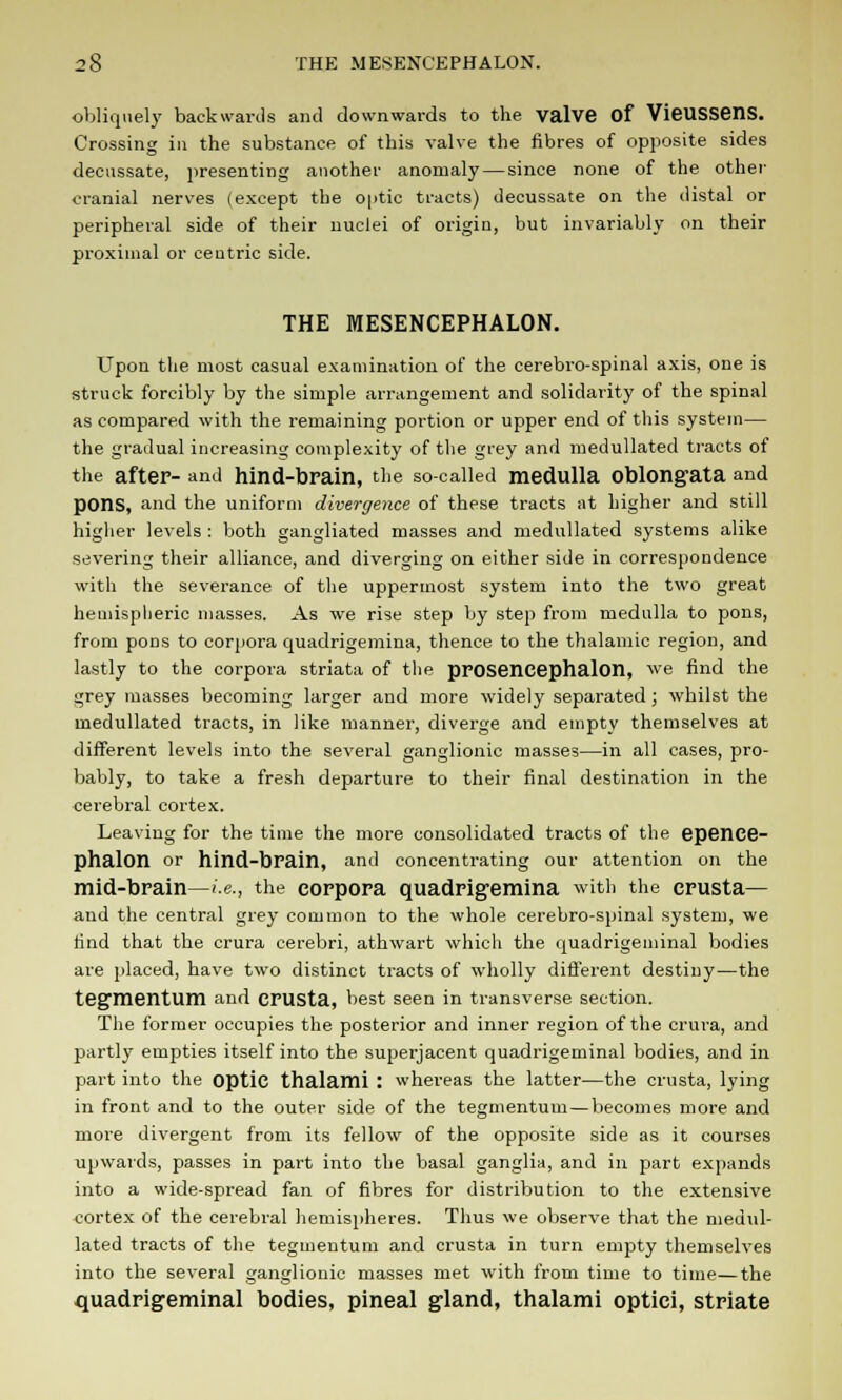 obliquely backwards and downwards to the valve of VieussenS. Crossing in the substance of this valve the fibres of opposite sides decussate, presenting another anomaly — since none of the other cranial nerves (except the 0|>tic tracts) decussate on the distal or peripheral side of their nuclei of origin, but invariably on their proximal or centric side. THE MESENCEPHALON. Upon the most casual examination of the cerebro-spinal axis, one is struck forcibly by the simple arrangement and solidarity of the spinal as compared with the remaining portion or upper end of this system— the gradual increasing complexity of the grey and medullated tracts of the after- and hind-brain, the so-called medulla oblongata and pons, and the uniform divergence of these tracts at higher and still higher levels : both gangliated masses and medullated systems alike severing their alliance, and diverging on either side in correspondence with the severance of the uppermost system into the two great hemispheric masses. As we rise step by step from medulla to pons, from pons to corpora quadrigemina, thence to the thalamic region, and lastly to the corpora striata of the prosencephalon, we find the grey masses becoming larger and more widely separated ; whilst the medullated tracts, in like manner, diverge and empty themselves at different levels into the several ganglionic masses—in all cases, pro- bably, to take a fresh departure to their final destination in the cerebral cortex. Leaving for the time the more consolidated tracts of the epence- phalon or hind-brain, and concentrating our attention on the mid-brain—i.e., the corpora quadrigemina with the crusta— and the central grey common to the whole cerebro-spinal system, we find that the crura cerebri, athwart which the quadrigeminal bodies are placed, have two distinct tracts of wholly different destiny—the tegmentum and crusta, best seen in transverse section. The former occupies the posterior and inner region of the crura, and partly empties itself into the superjacent quadrigeminal bodies, and in part into the Optic thalami : whereas the latter—the crusta, lying in front and to the outer side of the tegmentum—becomes more and more divergent from its fellow of the opposite side as it courses upwards, passes in part into the basal ganglia, and in part expands into a wide-spread fan of fibres for distribution to the extensive cortex of the cerebral hemispheres. Thus we observe that the medul- lated tracts of the tegmentum and crusta in turn empty themselves into the several ganglionic masses met with from time to time—the quadrigeminal bodies, pineal gland, thalami optici, striate