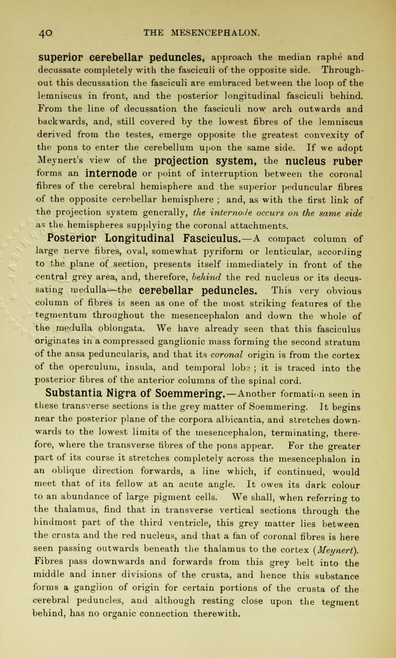 Superior Cerebellar peduncles, approach the median raphe and decussate completely with the fasciculi of the opposite side. Through- out this decussation the fasciculi are embraced between the loop of the lemniscus in front, and the posterior longitudinal fasciculi behind. From the line of decussation the fasciculi now arch outwards and backwards, and, still covered by the lowest fibres of the lemniscus derived from the testes, emerge opposite the greatest convexity of the pons to enter the cerebellum upon the same side. If we adopt Meynert's view of the projection system, the nucleus ruber forms an internode or point of interruption between the coronal fibres of the cerebral hemisphere and the superior peduncular fibres •of the opposite cerebellar hemisphere ; and, as with the first link of the projection system generally, the internode occurs on the same side as the hemispheres supplying the coronal attachments. Posterior Longitudinal Fasciculus.—a compact column of large nerve fibres, oval, somewhat pyriform or lenticular, according to the plane of section, presents itself immediately in front of the central grey area, and, therefore, behind the red nucleus or its decus- sating medulla—the cerebellar peduncles. This very obvious column of fibres is seen as one of the most striking features of the tegmentum throughout the mesencephalon and down the whole of the medulla oblongata. We have already seen that this fasciculus originates in a compressed ganglionic mass forming the second stratum of the ansa peduncularis, and that its coronal origin is from the cortex of the operculum, insula, and temporal lobs ; it is traced into the posterior fibres of the anterior columns of the spinal cord. Substantia Nigra Of Soemmering'.—Another formation seen in tliese transverse sections is the grey matter of Soemmering. It begins near the posterior plane of the corpora albicantia, and stretches down- wards to the lowest limits of the mesencephalon, terminating, there- fore, where the transverse fibres of the pons appear. For the greater part of its course it stretches completely across the mesencephalon in an oblique direction forwards, a line which, if continued, would meet that of its fellow at an acute angle. It owes its dark colour to an abundance of large pigment cells. We shall, when referring to the thalamus, find that in transverse vertical sections throuch the hindmost part of the third ventricle, this grey matter lies between the crusta and the red nucleus, and that a fan of coronal fibres is here seen passing outwards beneath the thalamus to the cortex (Meynerl). Fibres pass downwards and forwards from this grey belt into the middle and inner divisions of the crusta, and hence this substance forms a ganglion of origin for certain portions of the crusta of the cerebral peduncles, and although resting close upon the tegment behind, has no organic connection therewith.