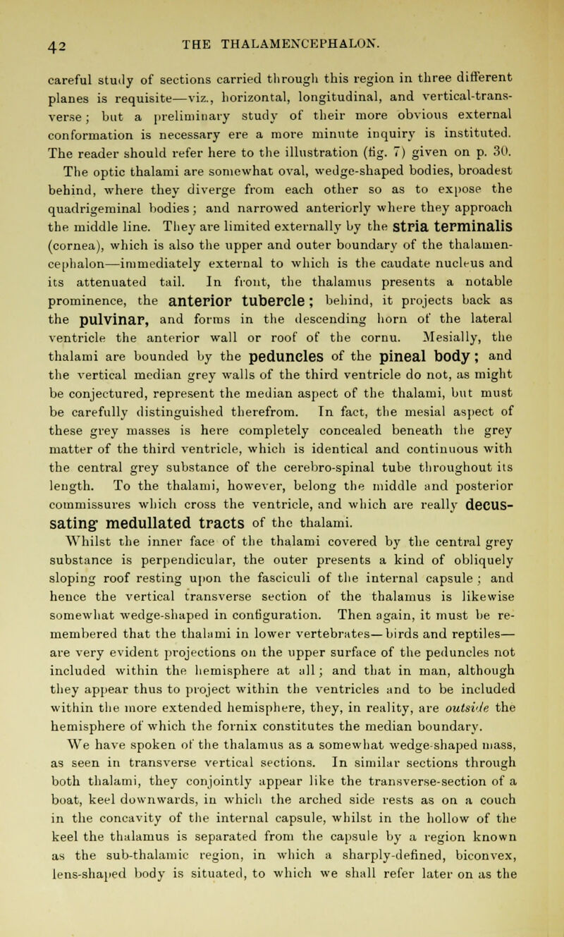 careful study of sections carried through this region in three different planes is requisite—viz., horizontal, longitudinal, and vertical-trans- verse ; but a preliminary study of their more obvious external conformation is necessary ere a more minute inquiry is instituted. The reader should refer here to the illustration (tig. 7) given on p. 30. The optic thalami are somewhat oval, wedge-shaped bodies, broadest behind, where they diverge from each other so as to expose the quadrigeminal bodies; and narrowed anteriorly where they approach the middle line. They are limited externally by the stria terminalis (cornea), which is also the upper and outer boundary of the thalamen- ce[)halon—immediately external to which is the caudate nucleus and its attenuated tail. In front, the thalamus presents a notable prominence, the anterior tubercle ; behind, it projects back as the pulvinar, and forms in the descending horn of the lateral ventricle the anterior wall or roof of the cornu. Mesially, the thalami are bounded by the peduncles of the pineal body ; and the vertical median grey walls of the third ventricle do not, as might be conjectured, represent the median aspect of the thalami, but must be carefully distinguished therefrom. In fact, the mesial aspect of these grey masses is here completely concealed beneath the grey matter of the third ventricle, which is identical and continuous with the central grey substance of the cerebro-spinal tube throughout its length. To the thalami, however, belong the middle and posterior commissures which cross the ventricle, and which are really decus- sating medullated tracts of the thalami. Whilst the inner face of the thalami covered by the central grey substance is perpendicular, the outer presents a kind of obliquely sloping roof resting upon the fasciculi of the internal capsule ; and hence the vertical transverse section of the thalamus is likewise somewhat wedge-shaped in configuration. Then again, it must be re- membered that the thalami in lower vertebrates—birds and reptiles— are very evident projections on the upper surface of the peduncles not included within the hemisphere at all; and that in man, although they appear thus to project within the ventricles and to be included within the more extended hemisphere, they, in reality, are outside the hemisphere of which the fornix constitutes the median boundary. We have spoken of the thalamus as a somewhat wedge-shaped mass, as seen in transverse vertical sections. In similar sections through both thalami, they conjointly appear like the transverse-section of a boat, keel downwards, in which the arched side rests as on a couch in the concavity of the internal capsule, whilst in the hollow of the keel the thalamus is separated from the capsule by a region known as the sub-thalamic region, in which a sharply-defined, biconvex, lens-shaped body is situated, to which we shall refer later on as the