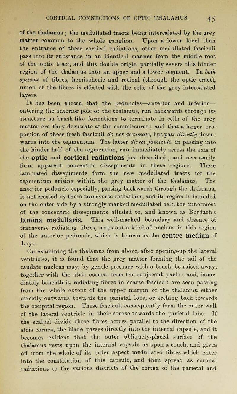 of the thalamus ; the medullated tracts being intercalated by the grey matter common to the whole ganglion. Upon a lower level than the entrance of these cortical radiations, other medullated fasciculi pass into its substance in an identical manner from the middle root of the optic tract, and this double origin partially severs this hinder region of the thalamus into an upper and a lower segment. In both systems of fibres, hemispheric and retinal (through the optic tract), union of the fibres is effected with the cells of the grey intercalated layers. It has been shown that the peduncles—anterior and inferior— entering the anterior pole of the thalamus, run backwards through its structure as brush-like formations to terminate in cells of the grey matter ere they decussate at the commissures ; and that a larger pro- portion of these fresh fasciculi do not decussate, but pass directly down- wards into the tegmentum. The latter direct fascicidi, in passing into the hinder half of the tegmentum, run immediately across the axis of the optic and COPtical radiations just described ; and necessarily form apparent concentric dissepiments in these regions. These laminated dissepiments form the new medullated tracts for the tegmentum arising within the grey matter of the thalamus. The anterior peduncle especially, passing backwards through the thalamus, is not crossed by these transverse radiations, and its region is bounded on the outer side by a strongly-marked medullated belt, the innermost of the concentric dissepiments alluded to, and known as Burdach's lamina medullariS. This well-marked boundary and absence of transverse radiating fibres, maps out a kind of nucleus in this region of the anterior peduncle, which is known as the Centre median of Luys. On examining the thalamus from above, after opening-up the lateral ventricles, it is found that the grey matter forming the tail of the caudate nucleus may, by gentle pressure with a brush, be raised away, together with the stria cornea, from the subjacent parts ; and, imme- diately beneath it, radiating fibres in coarse fasciculi are seen passing from the whole extent of the upper margin of the thalamus, either directly outwards towards the parietal lobe, or arching back towards the occipital region. These fasciculi consequently form the outer wall of the lateral ventricle in their course towards the parietal lobe. If the scalpel divide these fibres across parallel to the direction of the stria cornea, the blade passes directly into the internal capsule, and it becomes evident that the outer obliquely-placed surface of the thalamus rests upon the internal capsule as upon a couch, and gives off from the whole of its outer aspect medullated fibres which enter into the constitution of this capsule, and then spread as coronal radiations to the various districts of the cortex of the parietal and