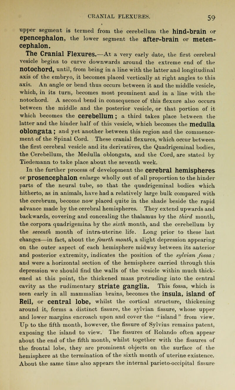 CRANIAL FLEXURES. 59- upper segment is termed from the cerebellum the hind-brain or epencephalon, the lower segment the after-brain or meten- cephalon. The Cranial Flexures.—At a very early date, the first cerebral vesicle begins to curve downwards around the extreme end of the notOChord, until, from being in a line with the latter and longitudinal axis of the embryo, it becomes placed vertically at right angles to this axis. An angle or bend thus occurs between it and the middle vesicle, which, in its turn, becomes most prominent and in a line with the notochord. A second bend in consequence of this flexure also occurs between the middle and the posterior vesicle, or that portion of it which becomes the cerebellum ; a third takes place between the latter and the hinder half of this vesicle, which becomes the medulla Oblongata ; and yet another between this region and the commence- ment of the Spinal Cord. These cranial flexures, which occur between the first cerebral vesicle and its derivatives, the Quadrigeminal bodies, the Cerebellum, the Medulla oblongata, and the Cord, are stated by Tiedemann to take place about the seventh week. In the further process of development the cerebral hemispheres or prosencephalon enlarge wholly out of all proportion to the hinder parts of the neural tube, so that the quadrigeminal bodies which hitherto, as in animals, have had a relatively large bulk compared with the cerebrum, become now placed quite in the shade beside the rapid advance made by the cerebral hemispheres. They extend upwards and backwards, covering and concealing the thalamus by the third month, the corpora quadrigemina by the sixth month, and the cerebellum by the seventh month of intra-uterine life. Long prior to these last changes—in fact, about the fourth month, a slight depression appearing on the outer aspect of each hemisphere midway between its anterior and posterior extremity, indicates the position of the sylvian fossa ; and were a horizontal section of the hemisphere carried through this depression we should find the walls of the vesicle within much thick- ened at this point, the thickened mass protruding into the central cavity as the rudimentary striate ganglia. This fossa, which is seen early in all mammalian brains, becomes the insula, island Of Reil, or central lobe, whilst the cortical structure, thickening around it, forms a distinct fissure, the sylvian fissure, whose upper and lower margins encroach upon and cover the  island  from view. Up to the fifth month, however, the fissure of Sylvius remains patent, exposing the island to view. The fissures of Rolando often appear about the end of the fifth month, whilst together with the fissures of the frontal lobe, they are prominent objects on the surface of the hemisphere at the termination of the sixth month of uterine existence. About the same time also appears the internal parieto-occipital fissure