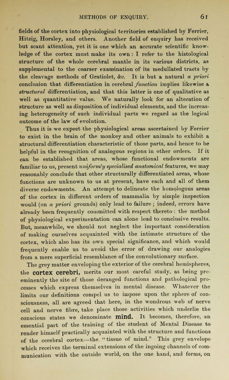 fields of the cortex into physiological territories established by Ferrier, Hitzig, Horsley, and others. Another field of enquiry has received but scant attention, yet it is one which an accurate scientific know- ledge of the cortex must make its own : I refer to the histological structure of the whole cerebral mantle in its various districts, as supplemental to the coarser examination of its medullated tracts by the cleavage methods of Gratiolet, &c. It is but a natural a priori conclusion that differentiation in cerebral function implies likewise a structural differentiation, and that this latter is one of qualitative as well as quantitative value. We naturally look for an alteration of structure as well as disposition of individual elements, and the increas- ing heterogeneity of such individual parts we regard as the logical outcome of the law of evolution. Thus it is we expect the physiological areas ascertained by Ferrier to exist in the brain of the monkey and other animals to exhibit a structural differentiation characteristic of those parts, and hence to be helpful in the recognition of analogous regions in other orders. If it can be established that areas, whose functional endowments are familiar to us, present uniformly specialised anatomical features, we may reasonably conclude that other structurally differentiated areas, whose functions are unknown to us at present, have each and all of them diverse endowments. An attempt to delineate the homologous areas of the cortex in different orders of mammalia by simple inspection would (on a priori grounds) only lead to failure; indeed, errors have already been frequently committed with respect thereto : the method of physiological experimentation can alone lead to conclusive results. But, meanwhile, we should not neglect the important consideration of making ourselves acquainted with the intimate structure of the cortex, which also has its own special significance, and which would frequently enable us to avoid the error of drawing our analogies from a mere superficial resemblance of the convolutionary surface. The grey matter enveloping the exterior of the cerebral hemispheres, the cortex cerebri, merits our most careful study, as being pre- eminently the site of those deranged functions and pathological pro- cesses which express themselves in mental disease. Whatever the limits our definitions compel us to impose upon the sphere of con- sciousness, all are agreed that here, in the wondrous web of nerve cell and nerve fibre, take place those activities which underlie the conscious states we denominate mind. It becomes, therefore, an essential part of the training of the student of Mental Disease to render himself practically acquainted with the structure and functions of the cerebral cortex—the tissue of mind. This grey envelope which receives the terminal extensions of the ingoing channels of com- munication with the outside world, on the one hand, and forms, on