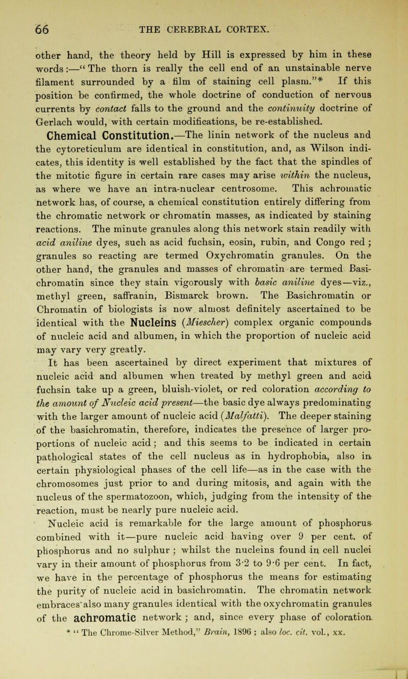 other hand, the theory held by Hill is expressed by him in these words:— The thorn is really the cell end of an unstainable nerve filament surrounded by a film of staining cell plasm.* If this position be confirmed, the whole doctrine of conduction of nervous currents by contact falls to the ground and the continuity doctrine of Gerlach would, with certain modifications, be re-established. Chemical Constitution.—The linin network of the nucleus and the cytoreticulum are identical in constitution, and, as Wilson indi- cates, this identity is well established by the fact that the spindles of the mitotic figure in certain rare cases may arise within the nucleus, as where we have an intra-nuclear centrosome. This achromatic network has, of course, a chemical constitution entirely differing from the chromatic network or chromatin masses, as indicated by staining reactions. The minute granules along this network stain readily with acid aniline dyes, such as acid fuchsin, eosin, rubin, and Congo red ; granules so reacting are termed Oxychromatin granules. On the other hand, the granules and masses of chromatin are termed Basi- chromatin since they stain vigorously with basic aniline dyes—viz., methyl green, saffranin, Bismarck brown. The Basichromatin or Chromatin of biologists is now almost definitely ascertained to be identical with the NucleinS (Miescher) complex organic compounds of nucleic acid and albumen, in which the proportion of nucleic acid may vary very greatly. It has been ascertained by direct experiment that mixtures of nucleic acid and albumen when treated by methyl green and acid fuchsin take up a green, bluish-violet, or red coloration according to the amount of Nucleic acid present—the basic dye always predominating with the larger amount of nucleic acid {Malfatti). The deeper staining of the basichromatin, therefore, indicates the presence of larger pro- portions of nucleic acid; and this seems to be indicated in certain pathological states of the cell nucleus as in hydrophobia, also in certain physiological phases of the cell life—as in the case with the chromosomes just prior to and during mitosis, and again witli the nucleus of the spermatozoon, which, judging from the intensity of the reaction, must be nearly pure nucleic acid. Nucleic acid is remarkable for the large amount of phosphorus combined with it—pure nucleic acid having over 9 per cent, of phosphorus and no sulphur ; whilst the nucleins found in cell nuclei vary in their amount of phosphorus from 32 to 9-6 per cent. In fact, we have in the percentage of phosphorus the means for estimating the purity of nucleic acid in basichromatin. The chromatin network embraces'also many granules identical with the oxychromatin granules of the achromatic network ; and, since every phase of coloration *  The Chrome-Silver Method, Brain, 1896 ; also lor. cit. vol., xx.