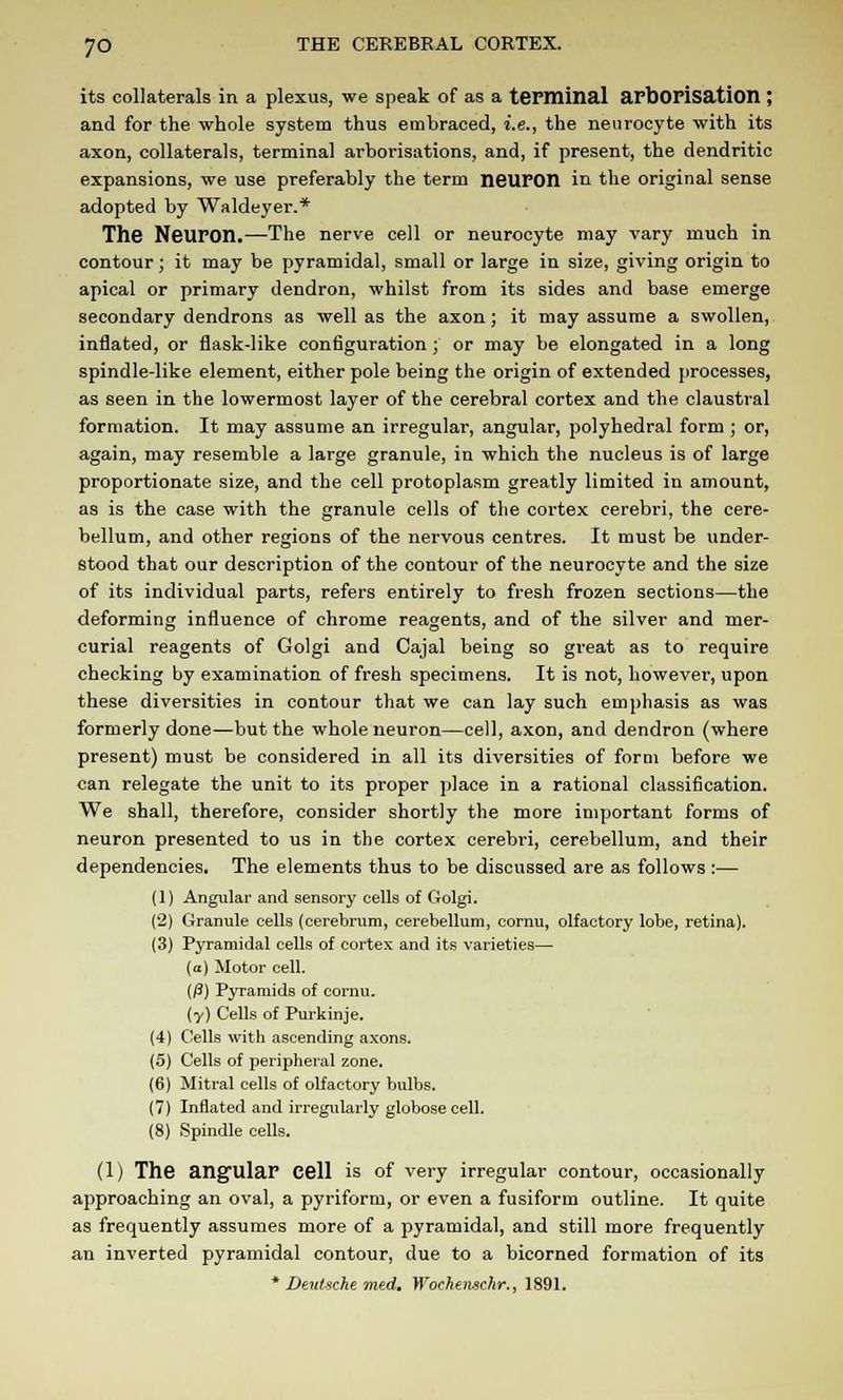 its collaterals in a plexus, we speak of as a terminal aPDOFisation ; and for the whole system thus embraced, i.e., the neurocyte with its axon, collaterals, terminal arborisations, and, if present, the dendritic expansions, we use preferably the term neUPOll in the original sense adopted by Waldeyer.* The NeUFOn.—The nerve cell or neurocyte may vary much in contour j it may be pyramidal, small or large in size, giving origin to apical or primary dendron, whilst from its sides and base emerge secondary dendrons as well as the axon; it may assume a swollen, inflated, or flask-like configuration ; or may be elongated in a long spindle-like element, either pole being the origin of extended processes, as seen in the lowermost layer of the cerebral cortex and the claustral formation. It may assume an irregular, angular, polyhedral form ; or, again, may resemble a large granule, in which the nucleus is of large proportionate size, and the cell protoplasm greatly limited in amount, as is the case with the granule cells of the cortex cerebri, the cere- bellum, and other regions of the nervous centres. It must be under- stood that our description of the contour of the neurocyte and the size of its individual parts, refers entirely to fresh frozen sections—the deforming influence of chrome reagents, and of the silver and mer- curial reagents of Golgi and Cajal being so great as to require checking by examination of fresh specimens. It is not, however, upon these diversities in contour that we can lay such emphasis as was formerly done—but the whole neuron—cell, axon, and dendron (where present) must be considered in all its diversities of form before we can relegate the unit to its proper place in a rational classification. We shall, therefore, consider shortly the more important forms of neuron presented to us in the cortex cerebri, cerebellum, and their dependencies. The elements thus to be discussed are as follows :— (1) Angular and sensory cells of Golgi. (2) Granule cells (cerebrum, cerebellum, cornu, olfactory lobe, retina). (3) Pyramidal cells of cortex and its varieties— (a) Motor cell. (/3) Pyramids of cornu. (y) Cells of Purkinje. (4) Cells with ascending axons. (5) Cells of peripheral zone. (6) Mitral cells of olfactory bulbs. (7) Inflated and irregularly globose cell. (8) Spindle cells. (1) The angular Cell is of very irregular contour, occasionally approaching an oval, a pyriform, or even a fusiform outline. It quite as frequently assumes more of a pyramidal, and still more frequently an inverted pyramidal contour, due to a bicorned formation of its * Deutsche med. Wochenschr., 1891.