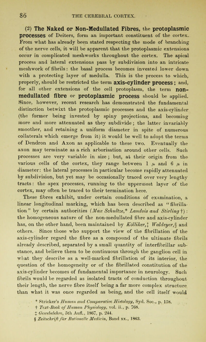 (2) The Naked op Non-Medullated Fibres, the protoplasmic processes of Deiters, form an. important constituent of the cortex. From what has already been stated respecting the mode of branching of the nerve cells, it will be apparent that the protoplasmic extensions occur in complicated meshworks throughout the cortex. The apical process and lateral extensions pass by subdivision into an intricate meshwork of fibrils: the basal process becomes invested lower down with a protecting layer of medulla. This is the process to which, properly, should be restricted the term axis-Cylinder pPOCeSS ; and, for all other extensions of the cell protoplasm, the term non- medullated fibre or protoplasmic process should be applied. Since, however, recent research has demonstrated the fundamental distinction betwixt the protoplasmic processes and the axis-cylinder (the former being invested by spiny projections, and becoming more and more attenuated as they subdivide ; the latter invariably smoother, and retaining a uniform diameter in spite of numerous collaterals which emerge from it) it would be well to adopt the terms of Dendron and Axon as applicable to these two. Eventually the axon may terminate as a rich arborisation around other cells. Such processes are very variable in size ; but, at their origin from the various cells of the cortex, they range between 1 //, and 6 //. in diameter: the lateral processes in particular become rapidly attenuated by subdivision, but yet may be occasionally traced over very lengthy tracts: the apex processes, running to the uppermost layer of the cortex, may often be traced to their termination here. These fibres exhibit, under certain conditions of examination, a linear longitudinal marking, which has been described as  fibrilla- tion by certain authorities (Max Schultze* Landois and Stirling!): the homogeneous nature of the non-medullated fibre and axis-cylinder has, on the other band, been maintained by K'6lliker,\ Waldeyer,§ and others. Since those who support the view of the fibrillation of the axis-cylinder regard the fibre as a compound of the ultimate fibrils already described, separated by a small quantity of interfibrillar sub- stance, and believe them to be continuous through the ganglion cell in wliat they describe as a well-marked fibrillation of its interior, the question of the homogeneity or of the fibrillated constitution of the axis-cylinder becomes of fundamental importance in neurology. Such fibrils would be regarded as isolated tracts of conduction throughout their length, the nerve fibre itself being a far more complex structure than what it was once regarded as being, and the cell itself would * Strieker's Human and Comparative Histology, Syd. Soc., p. 158. t Text-Book of Human Physiology, vol. ii., p. 768. J Gewebelehre, 5th Aim., 1867, p. 244. § Zeitschrift fur Ralionelle Medicin, Band xx., 1863.