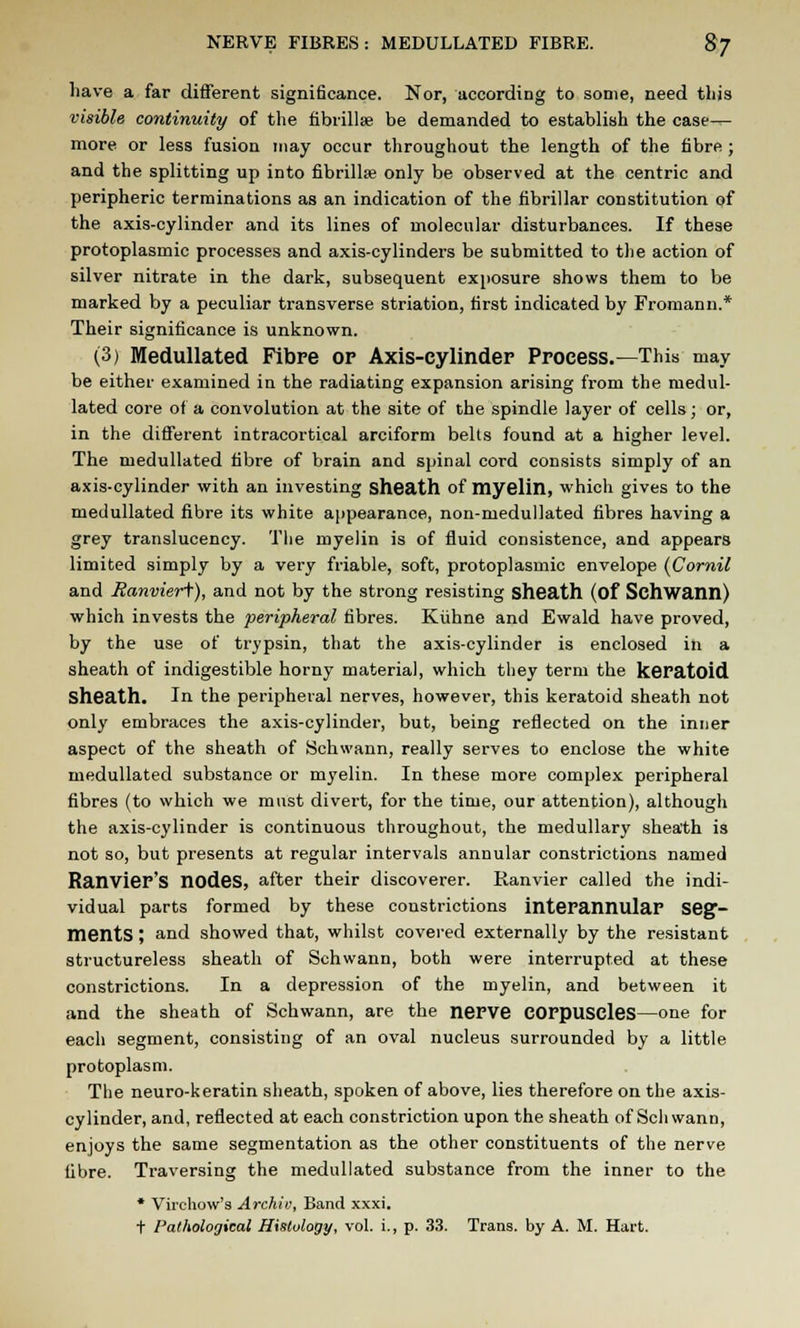 have a far different significance. Nor, according to some, need this visible continuity of the fibrillar be demanded to establish the case— more or less fusion may occur throughout the length of the fibre ; and the splitting up into fibrillse only be observed at the centric and peripheric terminations as an indication of the fibrillar constitution of the axis-cylinder and its lines of molecular disturbances. If these protoplasmic processes and axis-cylinders be submitted to the action of silver nitrate in the dark, subsequent exposure shows them to be marked by a peculiar transverse striation, first indicated by Fromann.* Their significance is unknown. (3) Medullated Fibre op Axis-cylinder Process.—This may be either examined in the radiating expansion arising from the medul- lated core of a convolution at the site of the spindle layer of cells; or, in the different intracortical arciform belts found at a higher level. The medullated fibre of brain and spinal cord consists simply of an axis-cylinder with an investing sheath of myelin, which gives to the medullated fibre its white appearance, non-medullated fibres having a grey translucency. The myelin is of fluid consistence, and appears limited simply by a very friable, soft, protoplasmic envelope (Cornil and Banvieri), and not by the strong resisting sheath (of Schwann) which invests the peripheral fibres. Kuhne and Ewald have proved, by the use of trypsin, that the axis-cylinder is enclosed in a sheath of indigestible horny material, which they term the keratoid Sheath. In the peripheral nerves, however, this keratoid sheath not only embraces the axis-cylinder, but, being reflected on the inner aspect of the sheath of Schwann, really serves to enclose the white medullated substance or myelin. In these more complex peripheral fibres (to which we must divert, for the time, our attention), although the axis-cylinder is continuous throughout, the medullary shea'th is not so, but presents at regular intervals annular constrictions named Ranvier'S nodes, after their discoverer. Ranvier called the indi- vidual parts formed by these constrictions interannular seg- ments ; and showed that, whilst covered externally by the resistant structureless sheath of Schwann, both were interrupted at these constrictions. In a depression of the myelin, and between it and the sheath of Schwann, are the nerve corpuscles—one for each segment, consisting of an oval nucleus surrounded by a little protoplasm. The neuro-keratin sheath, spoken of above, lies therefore on the axis- cylinder, and, reflected at each constriction upon the sheath of Sell wann, enjoys the same segmentation as the other constituents of the nerve fibre. Traversing the medullated substance from the inner to the * Virchow's Archiu, Band xxxi. t Pathological Histology, vol. i., p. 33. Trans, by A. M. Hart.