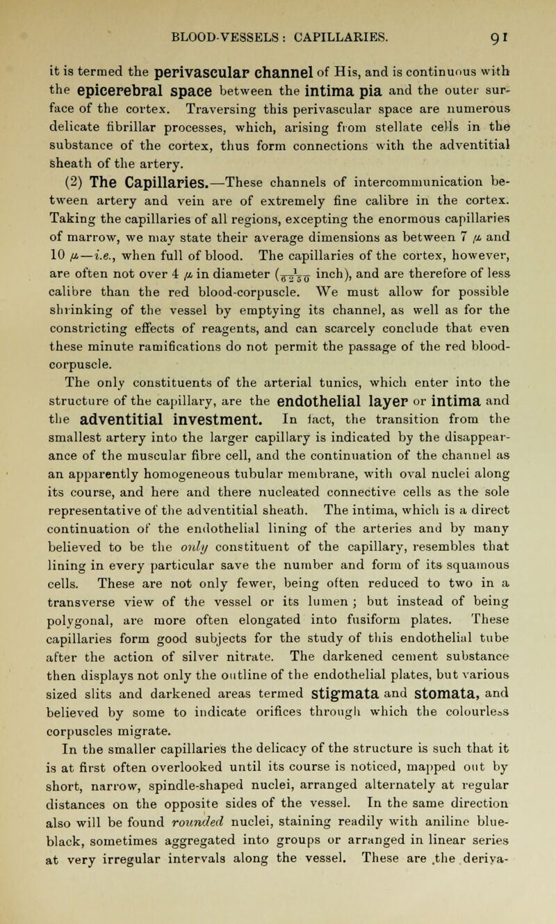 it is termed the perivascular channel of His, and is continuous with the epicerebral Space between the intima pia and the outer sur- face of the cortex. Traversing this perivascular space are numerous delicate fibrillar processes, which, arising from stellate cells in the substance of the cortex, thus form connections with the adventitial sheath of the artery. (2) The Capillaries.—These channels of intercommunication be- tween artery and vein are of extremely fine calibre in the cortex. Taking the capillaries of all regions, excepting the enormous capillaries of marrow, we may state their average dimensions as between 7 //• and 10 /j.—i.e., when full of blood. The capillaries of the cortex, however, are often not over 4 /i in diameter (^Vtt inch), and are therefore of less calibre than the red blood-corpuscle. We must allow for possible shrinking of the vessel by emptying its channel, as well as for the constricting effects of reagents, and can scarcely conclude that even these minute rami6cations do not permit the passage of the red blood- corpuscle. The only constituents of the arterial tunics, which enter into the structure of the capillary, are the endothelial layeF or intima and the adventitial investment. In fact, the transition from the smallest artery into the larger capillary is indicated by the disappear- ance of the muscular fibre cell, and the continuation of the channel as an apparently homogeneous tubular membrane, with oval nuclei along its course, and here and there nucleated connective cells as the sole representative of the adventitial sheath. The intima, which is a direct continuation of the endothelial lining of the arteries and by many believed to be the only constituent of the capillary, resembles that lining in every particular save the number and form of its squamous cells. These are not only fewer, being often reduced to two in a transverse view of the vessel or its lumen ; but instead of being polvgonal, ai-e more often elongated into fusiform plates. These capillaries form good subjects for the study of this endothelial tube after the action of silver nitrate. The darkened cement substance then displays not only the outline of the endothelial plates, but various sized slits and darkened areas termed stigmata and stomata, and believed by some to indicate orifices through which the colourless corpuscles migrate. In the smaller capillaries the delicacy of the structure is such that it is at first often overlooked until its course is noticed, mapped out by short, narrow, spindle-shaped nuclei, arranged alternately at regular distances on the opposite sides of the vessel. In the same direction also will be found rounded nuclei, staining readily with aniline blue- black, sometimes aggregated into groups or arranged in linear series at very irregular intervals along the vessel. These are .the deriya-