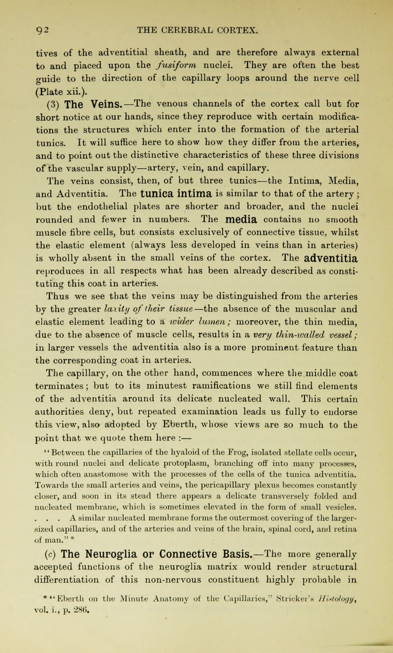 tives of the adventitial sheath, and are therefore always external to and placed upon the fusiform nuclei. They are often the best guide to the direction of the capillary loops around the nerve cell (Plate xii.). (3) The Veins.—The venous channels of the cortex call but for short notice at our hands, since they reproduce with certain modifica- tions the structures which enter into the formation of the arterial tunics. It will suffice here to show how they differ from the arteries, and to point out the distinctive characteristics of these three divisions of the vascular supply—artery, vein, and capillary. The veins consist, then, of but three tunics—the Intima, Media, and Adventitia. The tunica intima is similar to that of the artery; but the endothelial plates are shorter and broader, and the nuclei rounded and fewer in numbers. The media contains no smooth muscle fibre cells, but consists exclusively of connective tissue, whilst the elastic element (always less developed in veins than in arteries) is wholly absent in the small veins of the cortex. The adventitia reproduces in all respects what has been already described as consti- tuting this coat in arteries. Thus we see that the veins may be distinguished from the arteries by the greater laxity of their tissue—the absence of the muscular and elastic element leading to a ivider lumen; moreover, the thin media, due to the absence of muscle cells, results in a very thin-walled vessel ; in larger vessels the adventitia also is a more prominent feature than the corresponding coat in arteries. The capillary, on the other hand, commences where the middle coat terminates ; but to its minutest ramifications we still find elements of the adventitia around its delicate nucleated wall. This certain authorities deny, but repeated examination leads us fully to endorse this view, also adopted by Eberth, whose views are so much to the point that we quote them here :— '' Retween the capillaries of the hyaloid of the Frog, isolated stellate cells occur, with round nuclei and delicate protoplasm, branching off into many processes, which often anastomose with the processes of the cells of the tunica adventitia. Towards the small arteries and veins, the perieapillary plexus becomes constantly closer, and soon in its stead there appears a delicate transversely folded and nucleated membrane, which is sometimes elevated in the form of small vesicles. A similar nucleated membrane forms the outermost covering of the larger- sized capillaries, and of the arteries and veins of the brain, spinal cord, and retina of man. * (c) The Neuroglia of Connective Basis.—The more generally accepted functions of the neuroglia matrix would render structural differentiation of this non-nervous constituent highly probable in * Eberth on the Minute Anatomy of the Capillaries, Strieker's Hinlology, vol. i., p. 286.