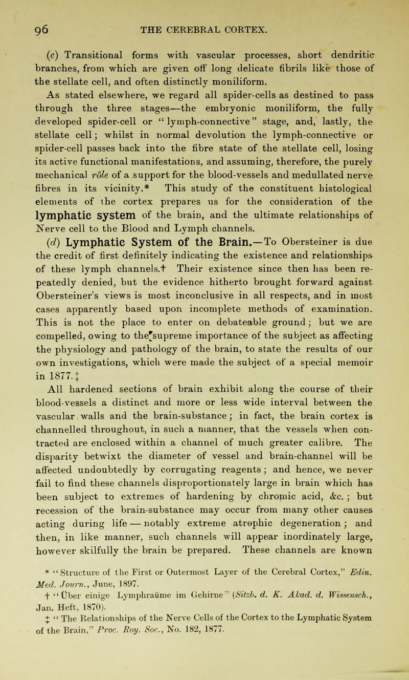 (c) Transitional forms with vascular processes, short dendritic branches, from which are given off long delicate fibrils like those of the stellate cell, and often distinctly moniliform. As stated elsewhere, we regard all spider-cells as destined to pass through the three stages—the embryonic moniliform, the fully developed spider-cell or lymph-connective stage, and, lastly, the stellate cell; whilst in normal devolution the lymph-connective or spider-cell passes back into the fibre state of the stellate cell, losing its active functional manifestations, and assuming, therefore, the purely mechanical role of a support for the blood-vessels and medullated nerve fibres in its vicinity.* This study of the constituent histological elements of the cortex prepares us for the consideration of the lymphatic system of the brain, and the ultimate relationships of Nerve cell to the Blood and Lymph channels. (d) Lymphatic System of the Brain.—To Obersteiner is due the credit of first definitely indicating the existence and relationships of these lymph channels.t Their existence since then has been re- peatedly denied, but the evidence hitherto brought forward against Obersteiner's views is most inconclusive in all respects, and in most cases apparently based upon incomplete methods of examination. This is not the place to enter on debateable ground ; but we are compelled, owing to the'supreine importance of the subject as affecting the physiology and pathology of the brain, to state the results of our own investigations, which were made the subject of a special memoir in 18774 All hardened sections of brain exhibit along the course of their blood-vessels a distinct and more or less wide interval between the vascular walls and the brain-substance; in fact, the brain cortex is channelled throughout, in such a manner, that the vessels when con- tracted are enclosed within a channel of much greater calibre. The disparity betwixt the diameter of vessel and brain-channel will be affected undoubtedly by corrugating reagents ; and hence, we never fail to find these channels disproportionately large in brain which has been subject to extremes of hardening by chromic acid, &c. ; but recession of the brain-substance may occur from many other causes acting during life — notably extreme atrophic degeneration; and then, in like manner, such channels will appear inordinately large, however skilfully the brain be prepared. These channels are known * Structure of the First or Outermost Layer of the Cerebral Cortex, Edin. Med. Jom-n., June, 1897. t Uber einige Lymphraiime im Gehirne (Sitzb. d. K. Akad. d. Wissenmh., Jan. Heft, 1870). J  The Relationships of the Nerve Cells of the Cortex to the Lymphatic System of the Brain, Proc. Roy. Soc, No. 182, 1877.