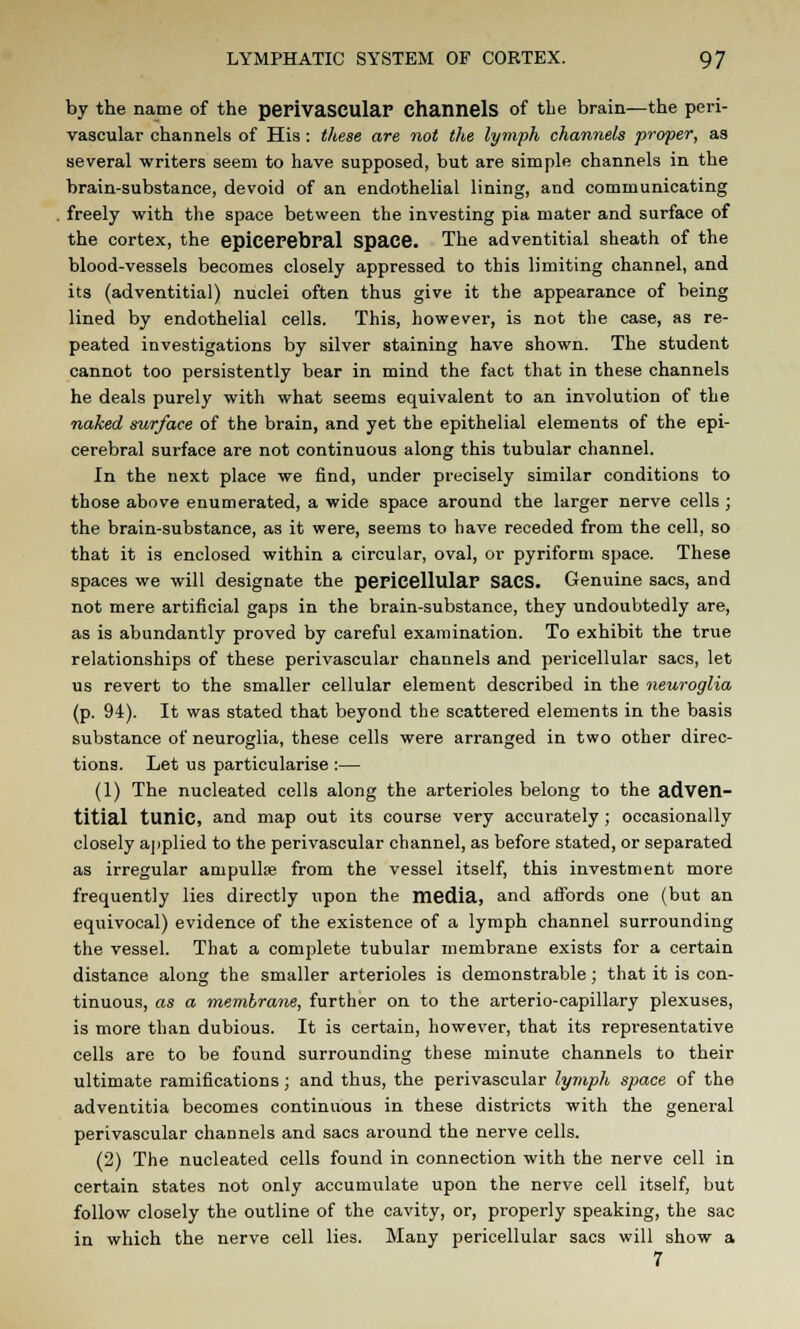 by the name of the perivascular Channels of the brain—the peri- vascular channels of His : these are not the lymph channels proper, as several writers seem to have supposed, but are simple channels in the brain-substance, devoid of an endothelial lining, and communicating freely with the space between the investing pia mater and surface of the cortex, the epiceFebral Space. The adventitial sheath of the blood-vessels becomes closely appressed to this limiting channel, and its (adventitial) nuclei often thus give it the appearance of being lined by endothelial cells. This, however, is not the case, as re- peated investigations by silver staining have shown. The student cannot too persistently bear in mind the fact that in these channels he deals purely with what seems equivalent to an involution of the naked surface of the brain, and yet the epithelial elements of the epi- cerebral surface are not continuous along this tubular channel. In the next place we find, under precisely similar conditions to those above enumerated, a wide space around the larger nerve cells ; the brain-substance, as it were, seems to have receded from the cell, so that it is enclosed within a circular, oval, or pyriform space. These spaces we will designate the pericellular SaCS. Genuine sacs, and not mere artificial gaps in the brain-substance, they undoubtedly are, as is abundantly proved by careful examination. To exhibit the true relationships of these perivascular channels and pericellular sacs, let us revert to the smaller cellular element described in the neuroglia (p. 94). It was stated that beyond the scattered elements in the basis substance of neuroglia, these cells were arranged in two other direc- tions. Let us particularise :— (1) The nucleated cells along the arterioles belong to the adven- titial tunic, and map out its course very accurately ; occasionally closely applied to the perivascular channel, as before stated, or separated as irregular ampullae from the vessel itself, this investment more frequently lies directly upon the media, and affords one (but an equivocal) evidence of the existence of a lymph channel surrounding the vessel. That a complete tubular membrane exists for a certain distance along the smaller arterioles is demonstrable; that it is con- tinuous, as a membrane, further on to the arterio-capillary plexuses, is more than dubious. It is certain, however, that its representative cells are to be found surrounding these minute channels to their ultimate ramifications; and thus, the perivascular lymph space of the adventitia becomes continuous in these districts with the general perivascular channels and sacs around the nerve cells. (2) The nucleated cells found in connection with the nerve cell in certain states not only accumulate upon the nerve cell itself, but follow closely the outline of the cavity, or, properly speaking, the sac in which the nerve cell lies. Many pericellular sacs will show a 7