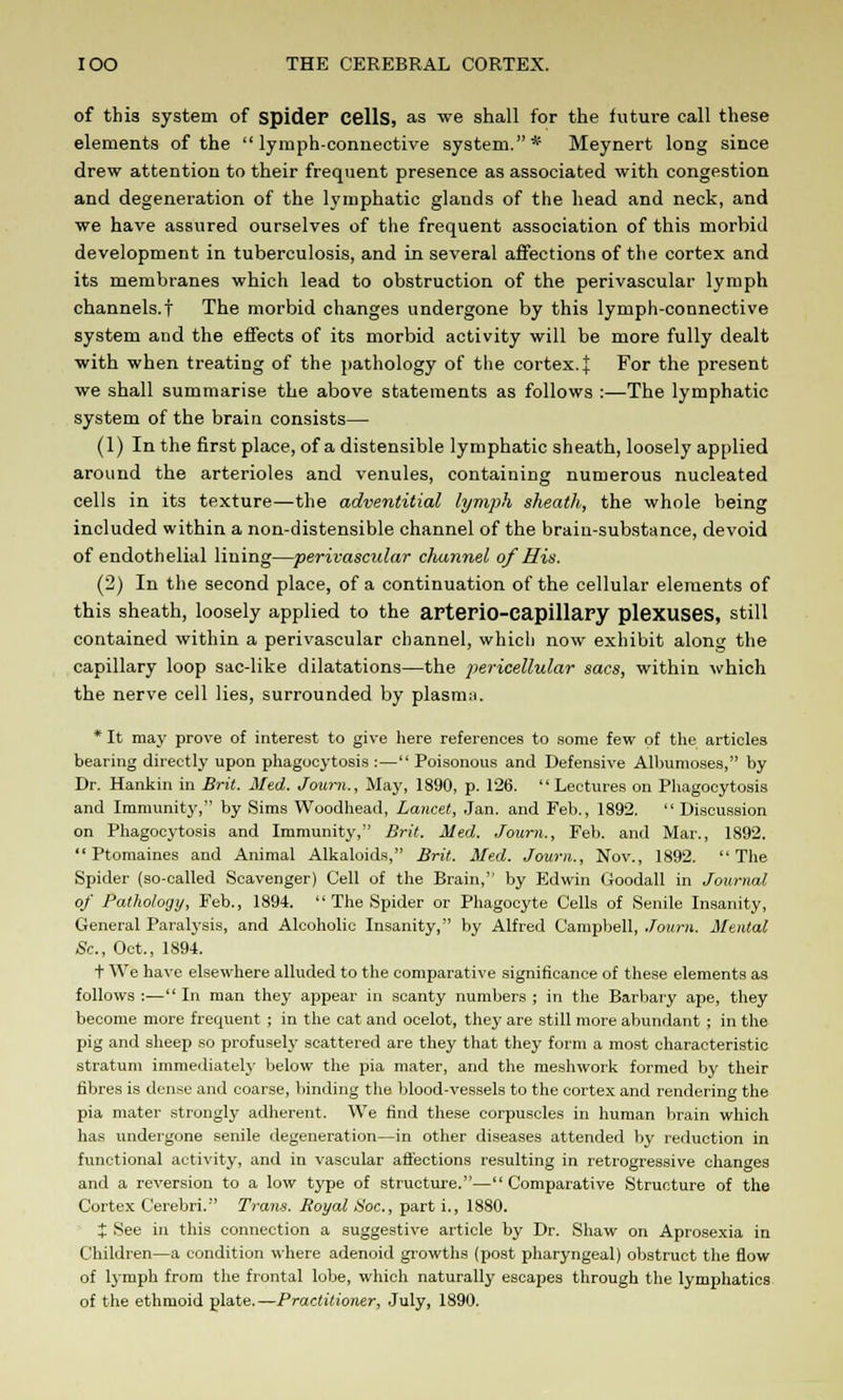 of this system of spider Cells, as we shall for the future call these elements of the lymph-connective system.* Meynert long since drew attention to their frequent presence as associated with congestion and degeneration of the lymphatic glands of the head and neck, and we have assured ourselves of the frequent association of this morbid development in tuberculosis, and in several affections of the cortex and its membranes which lead to obstruction of the perivascular lymph channels.! The morbid changes undergone by this lymph-connective system and the effects of its morbid activity will be more fully dealt with when treating of the pathology of the cortex.]; For the present we shall summarise the above statements as follows :—The lymphatic system of the brain consists— (1) In the first place, of a distensible lymphatic sheath, loosely applied around the arterioles and venules, containing numerous nucleated cells in its texture—the adventitial lymph sheath, the whole being included within a non-distensible channel of the brain-substance, devoid of endothelial lining—perivascular channel of His. (2) In the second place, of a continuation of the cellular elements of this sheath, loosely applied to the aFterio-Capillary plexuses, still contained within a perivascular channel, which now exhibit along the capillary loop sac-like dilatations—the pericellular sacs, within which the nerve cell lies, surrounded by plasma. * It may prove of interest to give here references to some few of the articles bearing directly upon phagocytosis :— Poisonous and Defensive Albumoses, by Dr. Hankin in Brit. Med. Journ., May, 1890, p. 126. Lectures on Phagocytosis and Immunity, by Sims Woodhead, Lancet, Jan. and Feb., 1892.  Discussion on Phagocytosis and Immunity, Brit. Med. Journ., Feb. and Mar., 1892. Ptomaines and Animal Alkaloids, Brit. Med. Journ., Nov., 1892. The Spider (so-called Scavenger) Cell of the Brain, by Edwin Goodall in Journal of Pathology, Feb., 1894.  The Spider or Phagocyte Cells of Senile Insanity, General Paralysis, and Alcoholic Insanity, by Alfred Campbell, Journ. Mental 8c, Oct., 1894. + We have elsewhere alluded to the comparative significance of these elements as follows:—In man they appear in scanty numbers; in the Barbary ape, they become more frequent ; in the cat and ocelot, they are still more abundant; in the pig and sheep so profusely scattered are they that they form a most characteristic stratum immediately below the pia mater, and the meshwork formed by their fibres is dense and coarse, binding the blood-vessels to the cortex and rendering the pia mater strongly adherent. We find these corpuscles in human brain which has undergone senile degeneration—in other diseases attended by reduction in functional activity, and in vascular affections resulting in retrogressive changes and a reversion to a low type of structure.—Comparative Structure of the Cortex Cerebri. Trans. Royal Hoc., part i., 1880. X See in this connection a suggestive article by Dr. Shaw on Aprosexia in Children—a condition where adenoid growths (post pharyngeal) obstruct the flow of lymph from the frontal lobe, which naturally escapes through the lymphatics of the ethmoid plate.—Practitioner, July, 1890.