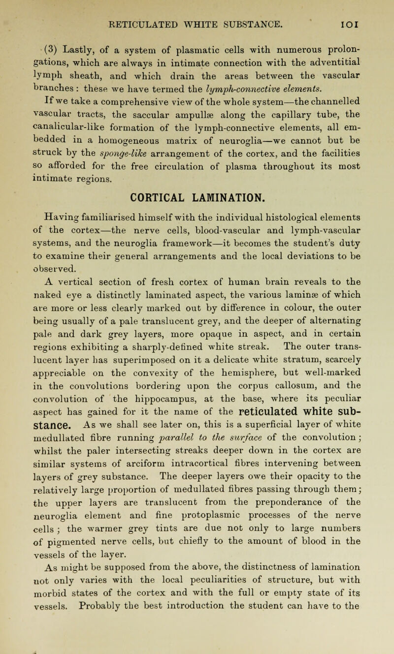 RETICULATED WHITE SUBSTANCE. IOI (3) Lastly, of a system of plasmatic cells with numerous prolon- gations, which are always in intimate connection with the adventitial lymph sheath, and which drain the areas between the vascular branches : these we have termed the lymph-connective elements. If we take a comprehensive view of the whole system—the channelled vascular tracts, the saccular ampullse along the capillary tube, the canalicular-like formation of the lymph-connective elements, all em- bedded in a homogeneous matrix of neuroglia—we cannot but be struck by the sponge-like arrangement of the cortex, and the facilities so afforded for the free circulation of plasma throughout its most intimate regions. CORTICAL LAMINATION. Having familiarised himself with the individual histological elements of the cortex—the nerve cells, blood-vascular and lymph-vascular systems, and the neuroglia framework—it becomes the student's duty to examine their general arrangements and the local deviations to be observed. A vertical section of fresh cortex of human brain reveals to the naked eye a distinctly laminated aspect, the various lamina? of which are more or less clearly marked out by difference in colour, the outer being usually of a pale translucent grey, and the deeper of alternating pale and dark grey layers, more opaque in aspect, and in certain regions exhibiting a sharply-defined white streak. The outer trans- lucent layer has superimposed on it a delicate white stratum, scarcely appreciable on the convexity of the hemisphere, but well-marked in the convolutions bordering upon the corpus callosum, and the convolution of the hippocampus, at the base, where its peculiar aspect has gained for it the name of the reticulated White Sub- Stance. As we shall see later on, this is a superficial layer of white medullated fibre running parallel to the surface of the convolution ; whilst the paler intersecting streaks deeper down in the cortex are similar systems of arciform intracortical fibres intervening between layers of grey substance. The deeper layers owe their opacity to the relatively large proportion of medullated fibres passing through them; the upper layers are translucent from the preponderance of the neuroglia element and fine protoplasmic processes of the nerve cells ; the warmer grey tints are due not only to large numbers of pigmented nerve cells, but chiefly to the amount of blood in the vessels of the layer. As might be supposed from the above, the distinctness of lamination uot only varies with the local peculiarities of structure, but with morbid states of the cortex and with the full or empty state of its vessels. Probably the best introduction the student can have to the
