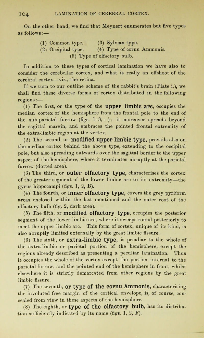 On the other hand, we find that Meynert enumerates but five types as follows :— (1) Common type. (3) Sylvian type. (2) Occipital type. (4) Type of cornu Ammonis. (5) Type of olfactory bulb. In addition to these types of cortical lamination we have also to consider the cerebellar cortex, and what is really an offshoot of the cerebral cortex—viz., the retina. If we turn to our outline scheme of the rabbit's brain (Plate i.), we shall find these diverse forms of cortex distributed in the following regions :— (1) The first, or the type of the upper limbic RFC, occupies the median cortex of the hemisphere from the frontal pole to the end of the sub-parietal furrow (figs. 1-3, +); it moreover spreads beyond the sagittal margin, and embraces the pointed frontal extremity of the extra-limbic region at the vertex. (2) The second, or modified upper limbic type, prevails also on the median cortex behind the above type, extending to the occipital pole, but also spreading outwards over the sagittal border to the upper aspect of the hemisphere, where it terminates abruptly at the parietal furrow (dotted area). (3) The third, or outer Olfactory type, characterises the cortex of the greater segment of the lower limbic arc to its extremity—the gyrus hippocampi (figs. 1, 2, B). (4) The fourth, or inner OlfactOPy type, covers the grey pyriform areas enclosed within the last mentioned and the outer root of the olfactory bulb (fig. 2, dark area). (5) The fifth, or modified Olfactory type, occupies the posterior segment of the lower limbic arc, where it sweeps round posteriorly to meet the upper limbic arc. This form of cortex, unique of its kind, is also abruptly limited externally by the great limbic fissure. (6) The sixth, or extra-limbic type, is peculiar to the whole of the extra-limbic or parietal portion of the hemisphere, except the regions already described as presenting a peculiar lamination. Thus it occupies the whole of the vertex except the portion internal to the parietal furrow, and the pointed end of the hemisphere in front, whilst elsewhere it is strictly demarcated from other regions by the great limbic fissure. (7) The seventh, or type Of the COrnu Ammonis, characterising the involuted free margin of the cortical envelope, is, of course, con- cealed from view in these aspects of the hemisphere. (8) The eighth, or type Of the Olfactory bulb, has its distribu- tion sufficiently indicated by its name (figs. 1, 2, F).