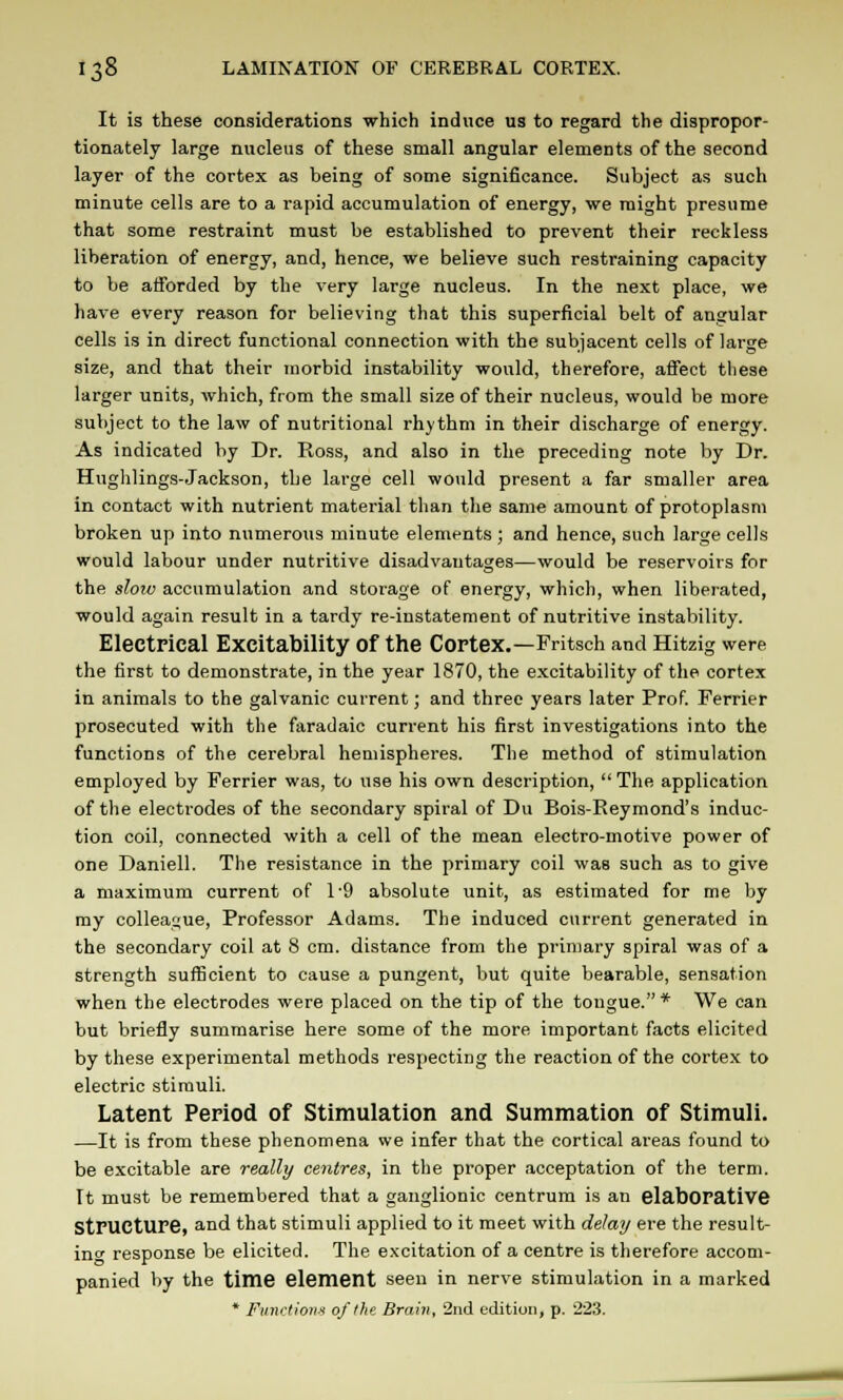 It is these considerations which induce us to regard the dispropor- tionately large nucleus of these small angular elements of the second layer of the cortex as being of some significance. Subject as such minute cells are to a rapid accumulation of energy, we might presume that some restraint must be established to prevent their reckless liberation of energy, and, hence, we believe such restraining capacity to be afforded by the very large nucleus. In the next place, we have every reason for believing that this superficial belt of angular cells is in direct functional connection with the subjacent cells of large size, and that their morbid instability would, therefore, affect these larger units, which, from the small size of their nucleus, would be more subject to the law of nutritional rhythm in their discharge of energy. As indicated by Dr. Ross, and also in the preceding note by Dr. Hughlings-Jackson, the large cell would present a far smaller area in contact with nutrient material than the same amount of protoplasm broken up into numerous minute elements ; and hence, such large cells would labour under nutritive disadvantages—would be reservoirs for the slow accumulation and storage of energy, which, when liberated, would again result in a tardy re-instatement of nutritive instability. Electrical Excitability of the Cortex.—Fritsch and Hitzig were the first to demonstrate, in the year 1870, the excitability of the cortex in animals to the galvanic current; and three years later Prof. Ferrier prosecuted with the faradaic current his first investigations into the functions of the cerebral hemispheres. The method of stimulation employed by Ferrier was, to use his own description,  The application of the electrodes of the secondary spiral of Du Bois-Eeymond's induc- tion coil, connected with a cell of the mean electro-motive power of one Daniell. The resistance in the primary coil was such as to give a maximum current of 1'9 absolute unit, as estimated for me by my colleague, Professor Adams. The induced current generated in the secondary coil at 8 cm. distance from the primary spiral was of a strength sufficient to cause a pungent, but quite bearable, sensation when the electrodes were placed on the tip of the tongue.* We can but briefly summarise here some of the more important facts elicited by these experimental methods respecting the reaction of the cortex to electric stimuli. Latent Period of Stimulation and Summation of Stimuli. —It is from these phenomena we infer that the cortical areas found to be excitable are really centres, in the proper acceptation of the term. It must be remembered that a ganglionic centrum is an elabOPative Structure, and that stimuli applied to it meet with delay ere the result- inc response be elicited. The excitation of a centre is therefore accom- panied by the time element seen in nerve stimulation in a marked * Function* of I he Brain, 2nd edition, p. 223.