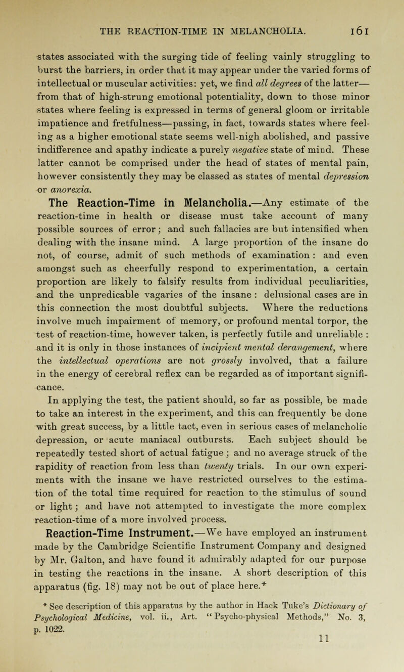 states associated with the surging tide of feeling vainly struggling to Vmrst the barriers, in order that it may appear under the varied forms of intellectual or muscular activities: yet, we find all degrees of the latter— from that of high-strung emotional potentiality, down to those minor states where feeling is expressed in terms of general gloom or irritable impatience and fretfulness—passing, in fact, towards states where feel- ing as a higher emotional state seems well-nigh abolished, and passive indifference and apathy indicate a purely negative state of mind. These latter cannot be comprised under the head of states of mental pain, however consistently they may be classed as states of mental depression or anorexia. The Reaction-Time in Melancholia.—Any estimate of the reaction-time in health or disease must take account of many possible sources of error; and such fallacies are but intensified when dealing with the insane mind. A large proportion of the insane do not, of course, admit of such methods of examination : and even amongst such as cheerfully respond to experimentation, a certain proportion are likely to falsify results from individual peculiarities, and the unpredicable vagaries of the insane : delusional cases are in this connection the most doubtful subjects. Where the reductions involve much impairment of memory, or profound mental torpor, the test of reaction-time, however taken, is perfectly futile and unreliable : and it is only in those instances oi incipient mental derangement, where the intellectual operations are not grossly involved, that a failure in the energy of cerebral reflex can be regarded as of important signifi- cance. In applying the test, the patient should, so far as possible, be made to take an interest in the experiment, and this can frequently be done with great success, by a little tact, even in serious cases of melancholic depression, or acute maniacal outbursts. Each subject should be repeatedly tested short of actual fatigue ; and no average struck of the rapidity of reaction from less than twenty trials. In our own experi- ments with the insane we have restricted ourselves to the estima- tion of the total time required for reaction to the stimulus of sound or light; and have not attempted to investigate the more complex reaction-time of a more involved process. Reaction-Time Instrument.—We have employed an instrument made by the Cambridge Scientific Instrument Company and designed by Mr. Galton, and have found it admirably adapted for our purpose in testing the reactions in the insane. A short description of this apparatus (fig. 18) may not be out of place here.* * See description of this apparatus by the author in Hack Tuke's Dictionary of Psychological Medicine, vol. ii., Art. Psycho-physical Methods, No. 3, p. 1022. 11