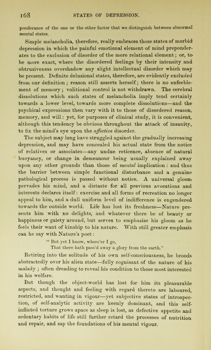 ponderance of the one or the other factor that we distinguish between abnormal mental states. Simple melancholia, therefore, really embraces those states of morbid depression in which the painful emotional element of mind preponder- ates to the exclusion of disorder of the more relational element; or, to- be more exact, where the disordered feelings by their intensity and obtrusiveness overshadow any slight intellectual disorder which may be present. Definite delusional states, therefore, are evidently excluded from our definition; reason still asserts herself; there is no enfeeble- ment of memory; volitional control is not withdrawn. The cerebral dissolutions which such states of melancholia imply tend certainly towards a lower level, towards more complete dissolutions—and the psychical expressions then vary with it to those of disordered reason, memory, and will: yet, for purposes of clinical study, it is convenient, although this tendency be obvious throughout the attack of insanity, to fix the mind's eye upon the affective disorder. The subject may long have struggled against the gradually increasing depression, and may have concealed his actual state from the notice of relatives or associates—any undue reticence, absence of natural buoyancy, or change in demeanour being usually explained away upon any other grounds than those of mental implication : and thus the barrier between simple functional disturbance and a genuine pathological process is passed without notice. A universal gloom pervades his mind, and a distaste for all previous avocations and interests declares itself: exercise and all forms of recreation no longer appeal to him, and a dull uniform level of indifference is engendered towards the outside world. Life has lost its freshness—Nature pre- sents him with no delights, and whatever there be of beauty or happiness or gaiety around, but serves to emphasise his gloom as he feels their want of kinship to his nature. With still greater emphasis can he say with Nature's poet: '' But 3-et I know, where'er I go, That there hath pass'd away a glory from the earth. Retiring into the solitude of his own self-consciousness, he broods abstractedly over his alien state—fully cognisant of the nature of his malady ; often dreading to reveal his condition to those most interested in his welfare. But though the object-world has lost for him its pleasurable aspects, and thought and feeling with regard thereto are laboured, restricted, and wanting in vigour—yet subjective states of introspec- tion, of self-analytic activity are keenly dominant, and this self- inflicted torture grows apace as sleep is lost, as defective appetite and sedentary habits of life still further retard the processes of nutrition and repair, and sap the foundations of his mental vigour.