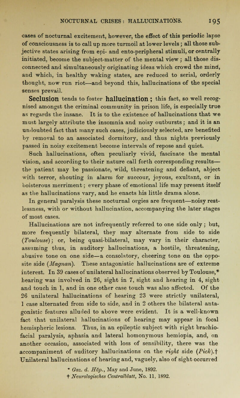 cases of nocturnal excitement, however, the effect of this periodic lapse of consciousness is to call up more turmoil at lower levels; all those sub- jective states arising from epi- and ento-peripheral stimuli, or centrally initiated, become the subject-matter of the mental view; all those dis- connected and simultaneously originating ideas which crowd the mind, and which, in healthy waking states, are reduced to serial, orderly thought, now run riot—and beyond this, hallucinations of the special senses prevail. Seclusion tends to foster hallucination ; this fact, so well recog- nised amongst the criminal community in prison life, is especially true as regards the insane. It is to the existence of hallucinations that we must largely attribute the insomnia and noisy outbursts; and it is an undoubted fact that many such cases, judiciously selected, are benefited by removal to an associated dormitory, and thus nights previously passed in noisy excitement become intervals of repose and quiet. Such hallucinations, often peculiarly vivid, fascinate the mental vision, and according to their nature call forth corresponding results— the patient may be passionate, wild, threatening and defiant, abject with terror, shouting in alarm for succour, joyous, exultant, or in boisterous merriment; every phase of emotional life may present itself as the hallucinations vary, and he enacts his little drama alone. In general paralysis these nocturnal orgies are frequent—noisy rest- lessness, with or without hallucination, accompanying the later stages of most cases. Hallucinations are not infrequently referred to one side only ; but, more frequently bilateral, they may alternate from side to side (Toulouse); or, being quasi-bilateral, may vary in their character, assuming thus, in auditory hallucinations, a hostile, threatening, abusive tone on one side—a consolatory, cheering tone on the oppo- site side (Magnan). These antagonistic hallucinations are of extreme interest. In 39 cases of unilateral hallucinations observed by Toulouse,* hearing was involved in 26, sight in 7, sight and hearing in 4, sight and touch in 1, and in one other case touch was also affected. Of the 26 unilateral hallucinations of hearing 23 were strictly unilateral, 1 case alternated from side to side, and in 2 others the bilateral anta- gonistic features alluded to above were evident. It is a well-known fact that unilateral hallucinations of hearing may appear in focal hemispheric lesions. Thus, in an epileptic subject with right brachio- facial paralysis, aphasia and lateral homonymous hemiopia, and, on another occasion, associated with loss of sensibility, there was the accompaniment of auditory hallucinations on the right side (Pick).1; Unilateral hallucinations of hearing and, vaguely, also of sight occurred * Gaz. d. H6p., May and June, 1892. t Neurologisch.es Centralblatt, No. 11, 1892.