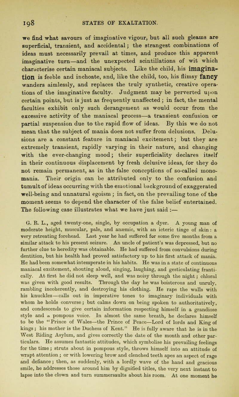 we find what savours of imaginative vigour, but all such gleams are superficial, transient, and accidental; the strangest combinations of ideas must necessarily prevail at times, and produce this apparent imaginative turn—and the unexpected scintillations of wit which characterise certain maniacal subjects. Like the child, his imagina- tion is feeble and inchoate, and, like the child, too, his flimsy fancy wanders aimlessly, and replaces the truly synthetic, creative opera- tions of the imaginative faculty. Judgment may be perverted upon certain points, but is just as frequently unaffected ; in fact, the mental faculties exhibit only such derangement as would occur from the excessive activity of the maniacal process—a transient confusion or partial suspension due to the rapid flow of ideas. By this we do not mean that the subject of mania does not suffer from delusions. Delu- sions are a constant feature in maniacal excitement; but they are extremely transient, rapidly varying in their nature, and changing with the ever-changing mood; their superficiality declares itself in their continuous displacement by fresh delusive ideas, for they do not remain permanent, as in the false conceptions of so-called mono- mania. Their origin can be attributed only to the confusion and tumult of ideas occurring with the emotional background of exaggerated well-being and unnatural egoism ; in fact, on the prevailing tone of the moment seems to depend the character of the false belief entertained. The following case illustrates what we have just said :— G. R. L., aged twenty-one, single, by occupation a dyer. A young man of moderate height, muscular, pale, and anjemic, with an icteric tinge of skin: a very retreating forehead. Last year he had suffered for some five months from a similar attack to his present seizure. An uncle of patient's was depressed, but no further clue to heredity was obtainable. He had suffered from convulsions during dentition, but his health had proved satisfactory up to his first attack of mania. He had been somewhat intemperate in his habits. He was in a state of continuous maniacal excitement, shouting aloud, singing, laughing, and gesticulating franti- cally. At first he did not sleep well, and was noisy through the night; chloral was given with good results. Through the day he was boisterous and unruly, rambling incoherently, and destroying his clothing. He raps the walls with his knuckles—calls out in imperative tones to imaginary individuals with whom he holds converse; but calms down on being spoken to authoritatively, and condescends to give certain information respecting himself in a grandiose style and a pompous voice. In almost the same breath, he declares himself to be the Prince of Wales—the Prince of Peace—Lord of lords and King of kings ; his mother is the Duchess of Kent. He is fully aware that he is in the West Riding Asylum, and gives correctly the date of the month and other par- ticulars. He assumes fantastic attitudes, which symbolise his prevailing feelings for the time; struts about in pompous style, throws himself into an attitude of wrapt attention ; or with lowering brow and clenched teeth apes an aspect of rage and defiance; then, as suddenly, with a lordly wave of the hand and gracious smile, he addresses those around him by dignified titles, the very next instant to lapse into the clown and turn summersaults about his room. At one moment he