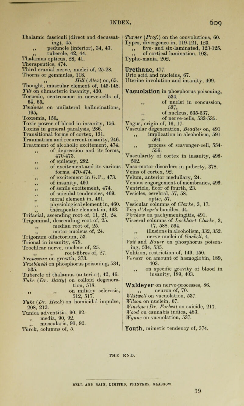 Thalamic fasciculi (direct and decussat- ing), 45. „ peduncle (inferior), 34, 43. ,, tubercle, 42, 44. Thalamus opticus, 28, 41. Therapeutics, 474. Third cranial nerve, nuclei of, 25-28. Thorns or gemmules, 118. ,, Hill (Alex) on,65. Thought, muscular element of, 145-148. Tilt on climacteric insanity, 430- Torpedo, centrosome in nerve-cells of, 64, 65. Toulouse on unilateral hallucinations, 195. Toxaemia, 156, Toxic power of blood in insanity, 156. Toxins in general paralysis, 286. Transitional forms of cortex, 131. Traumatism and recurrent insanity, 246. Treatment of alcoholic excitement, 474. ,, of depression and its forms, 470-473. ,, of epilepsy, 282. ,, of excitement and its various forms, 470-474. ,, of excitement in G.P., 473. ,, of insanity, 460. ,, of senile excitement, 474. ,, of suicidal tendencies, 469. ,, moral element in, 461. ,, physiological element in, 460. ,, therapeutic element in, 463. Trifacial, ascending root of, 11, 21, 24. Trigeminal, descending root of, 25. ,, median root of, 25. ,, motor nucleus of, 24. Trigonum olfactorium, 53. Trional in insanity, 478. Trochlear nerve, nucleus of, 25. „ ,, root-fibres of, 27. '/ rousseau on growth, 373. Trzebinski on phosphorus poisoning, 534, 535. Tubercle of thalamus (anterior), 42, 46. Tuke (Dr. Haiti/) on colloid degenera- tion, 518. 1( ,, on miliary sclerosis, 512, 517. Tuke (Dr. Hack) on homicidal impulse, 208, 212. Tunica adventitia, 90, 92. „ media, 90, 92. ,, muscularis, 90, 92. Tiirck, columns of, 5. Turner (Prof.) on the convolutions, 60. Types, divergence in, 119-121, 123. ,, five- and six-laminated, 123-125. „ of cortical lamination, 103. Typho-mania, 202. Urethane, 477. Uric acid and nucleins, 67. Uterine involution and insanity, 409. VaCUOlation in phosphorus poisoning, 534. ., of nuclei in concussion, 537. ,, of nucleus, 535-537. ,, of nerve-cells, 533-535. Vagus, origin of, 16, 17. Vascular degeneration, Beadles on, 491 ,, implication in alcoholism, 591- 594. ,, process of scavenger-cell, 554- 556. Vascularity of cortex in insanity, 498- 502. Vaso-motor disorders in puberty, 378. Veins of cortex, 92. Velum, anterior medullary, 24. Venous engorgement of membranes, 499. Ventricle, floor of fourth, 23. Vesicles, cerebral, 57, 58. ,, optic, 57. Vesicular columns of Clarke, 3, 17. Vicq d'Azyr'x bundles, 44. Virchow on pachymeningitis, 491. Visceral columns of Lockhart Clarke, 3, 17, 588, 594. ,, illusions in alcoholism, 332, 352. ,, nerve-nuclei of Caskell, 4. Voit and Bauer on phosphorus poison- ing, 534, 535. Volition, restriction of, 149, 150. Vorxter on amount of haemoglobin, 189, 403. ,, on specific gravity of blood in insanity, 189, 403. Waldeyer on nerve-processes, 86. ,, neuron of, 70. Whitwell on vacuolation, 537. Wilson on nuclein, 67. Winslow (Dr. Forbes) on suicide, 217. Wood on cannabis indica, 483. Wynne on vacuolation, 537. Youth, mimetic tendency of, 374. THE END. BELL AN1> BAIN, LIMITED, PRINTERS, GLASGOW. 39