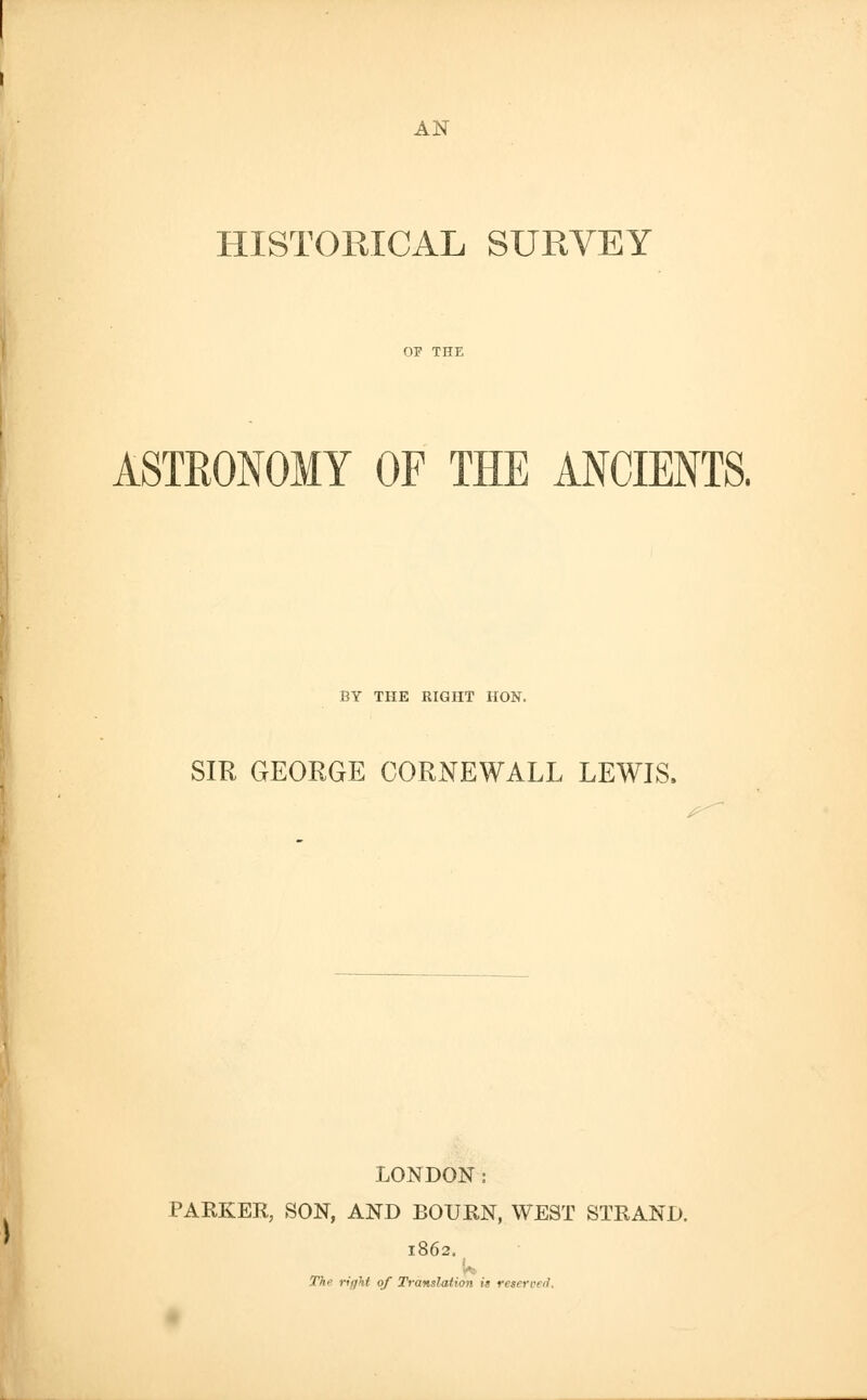 AN HISTORICAL SURVEY ASTRONOMY OF THE ANCIENTS. BY THE RIGHT HON. SIR GEORGE CORNEWALL LEWIS. LONDON: PARKER, SON, AND BOURN, WEST STRAND. 1862, Th right of Translation it reserved.