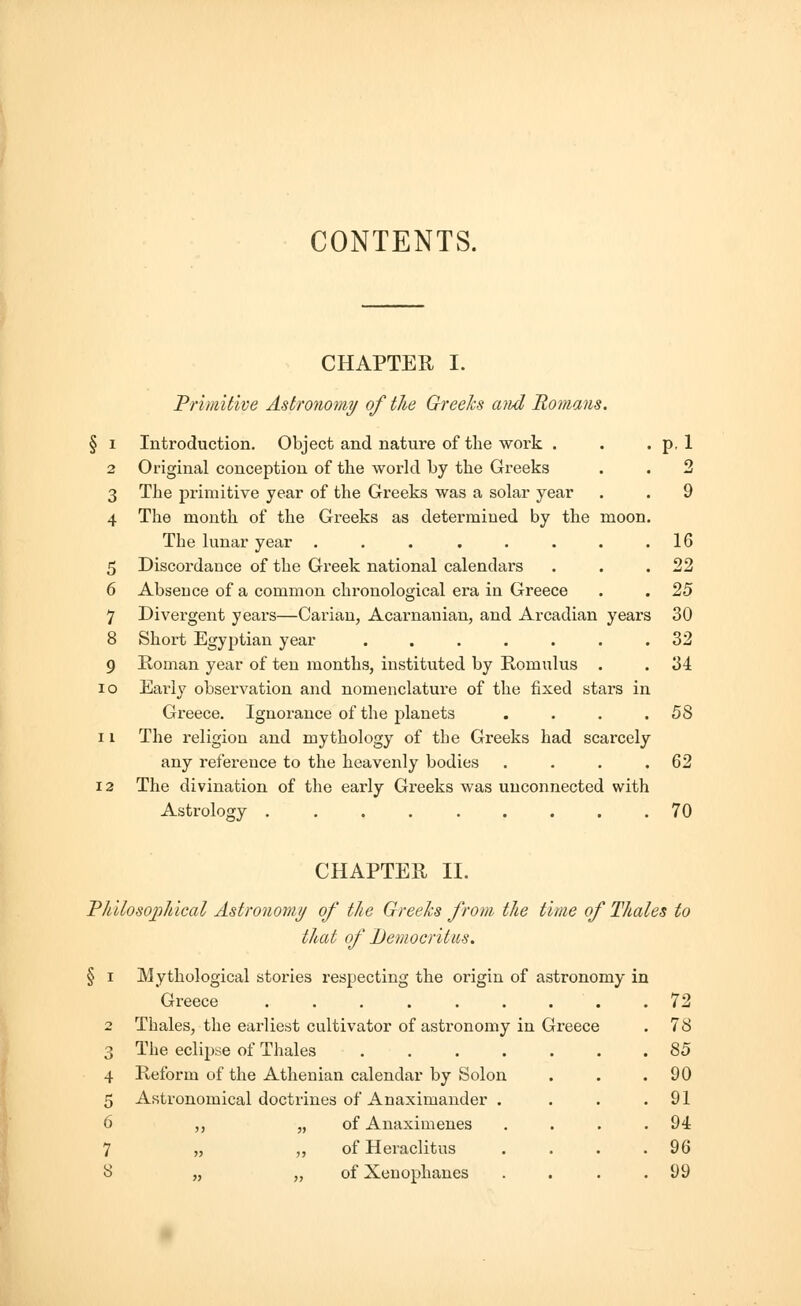 CONTENTS. CHAPTER I. Primitive Astronomy of the Greeks and Romans. § i Introduction. Object and nature of the work . . . p, 1 2 Original conception of the world by the Greeks . . 2 3 The primitive year of the Greeks was a solar year . . 9 4 The month of the Greeks as determined by the moon. The lunar year . . . . . . . .16 5 Discordance of the Greek national calendai's . . .22 6 Absence of a common chronological era in Greece . . 25 7 Divergent years—Carian, Acarnanian, and Arcadian years 30 8 Short Egyptian year ....... 32 9 Roman year of ten months, instituted by Romulus . . 34 io Early observation and nomenclature of the fixed stars in Greece. Ignorance of the planets . . . .58 11 The religion and mythology of the Greeks had scarcely any reference to the heavenly bodies . . . .62 12 The divination of the early Greeks was unconnected with Astrology 70 CHAPTER II. Philosophical Astronomy of the Greeks from the time of Thales to thai of Democritus. i Mythological stories respecting the origin of astronomy in Greece ........ 2 Thales, the earliest cultivator of astronomy in Greece 3 The eclipse of Thales .... 4 Reform of the Athenian calendar by Solon 5 Astronomical doctrines of Anaximander . 6 ,, „ of Anaximenes 7 „ ,, of Heraclitus 8 „ „ of Xenophanes 72 78 85 90 91 94 96 99