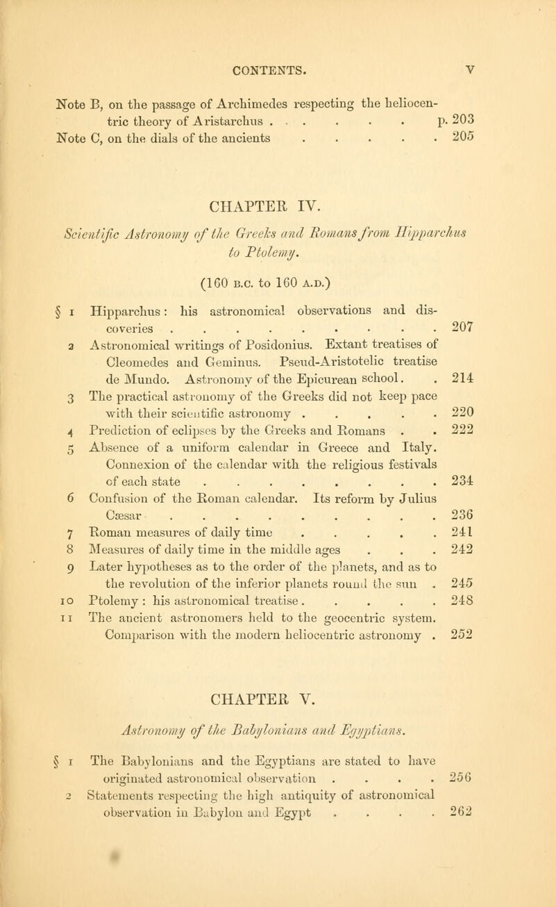 Note B, on the passage of Archimedes respecting the heliocen- tric theory of Aristarchus ... . . . p. 203 Note C, on the dials of the ancients . . . . .205 CHAPTER IV. Scientific Astronomy of the Greeks and Romans from Hipparchus to Ptolemy. (160 B.C. to 160 A.D.) J i Hipparchus: his astronomical observations and dis- coveries ......... 207 3 Astronomical writings of Posidonius. Extant treatises of Cleomedes and Geminus. Psend-Aristotelic treatise de Mundo. Astronomy of the Epicurean school. . 214 3 The practical astronomy of the Greeks did not keep pace with their scientific astronomy ..... 220 4 Prediction of eclipses by the Greeks and Romans . .222 5 Absence of a uniform calendar in Greece and Italy. Connexion of the calendar with the religious festivals of each state ........ 234 6 Confusion of the Roman calendar. Its reform by Julius Caesar 236 7 Roman measures of daily time ..... 241 8 Measures of daily time in the middle ages . . .242 9 Later hypotheses as to the order of the planets, and as to the revolution of the inferior planets round the sun . 245 io Ptolemy: his astronomical treatise. .... 248 11 The ancient astronomers held to the geocentric system. Comparison with the modern heliocentric astronomy . 252 CHAPTER V. Astronomy of the Babylonians and Egyptians. The Babylonians and the Egyptians are stated to have originated astronomical observation . . . . 25G Statements respecting the high antiquity of astronomical observation in Babylon and Egypt .... 262