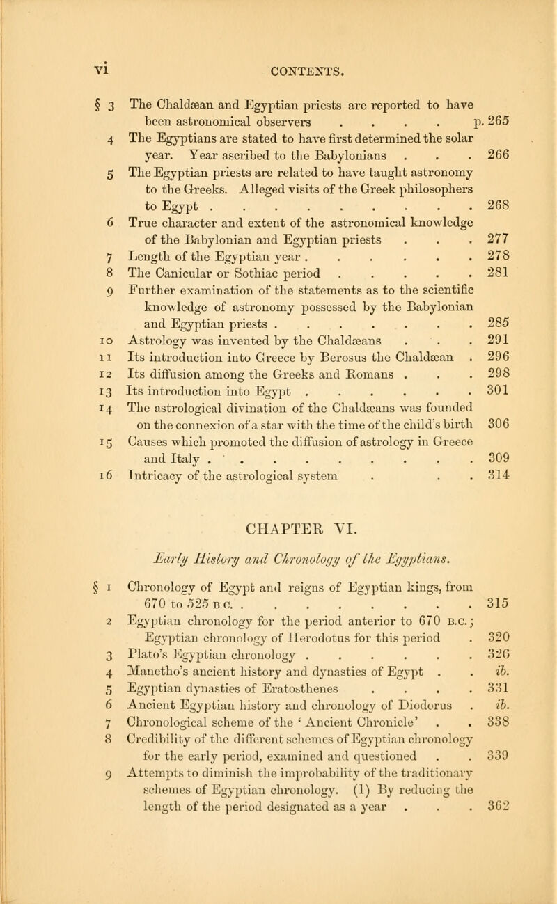 § 3 The Chaldsean and Egyptian priests are reported to have been astronomical observers . . . . p. 265 4 The Egyptians are stated to have first determined the solar year. Year ascribed to the Babylonians . . .266 5 The Egyptian priests are related to have taught astronomy to the Greeks. Alleged visits of the Greek philosophers to Egypt 268 6 True character and extent of the astronomical knowledge of the Babylonian and Egyptian priests . . . 277 7 Length of the Egyptian year ...... 278 8 The Canicular or Sothiac period . . . . .281 9 Further examination of the statements as to the scientific knowledge of astronomy possessed by the Babylonian and Egyptian priests . . . . . . .285 io Astrology was invented by the Chaldseans . . .291 n Its introduction into Greece by Berosus the Chaldsean . 296 12 Its diffusion among the Greeks and Romans . . . 298 13 Its introduction into Egypt . . . . . .301 14 The astrological divination of the Chaldseans was founded on the connexion of a star with the time of the child's birth 306 15 Causes which promoted the diffusion of astrology in Greece and Italy . ' 309 16 Intricacy of the astrological system . . .314 CHAPTER VI. Early History and Chronology of the Egyptians. 1 Chronology of Egypt and reigns of Egyptian kings, from 670 to 525 b.c 315 2 Egyptian chronology for the period anterior to 670 B.c.; Egyptian chronology of Herodotus for this period . 320 3 Plato's Egyptian chronology . . . . . .326 4 Manetho's ancient history and dynasties of Egypt . . ib. 5 Egyptian dynasties of Eratosthenes .... 331 6 Ancient Egyptian history and chronology of Diodorus . ib. 7 Chronological scheme of the ' Ancient Chronicle' . . 338 8 Credibility of the different schemes of Egyptian chronology for the early period, examined and questioned . . 339 9 Attempts to diminish the improbability of the traditionary schemes of Egyptian chronology. (1) By reducing the length of the period designated as a year . . . 362