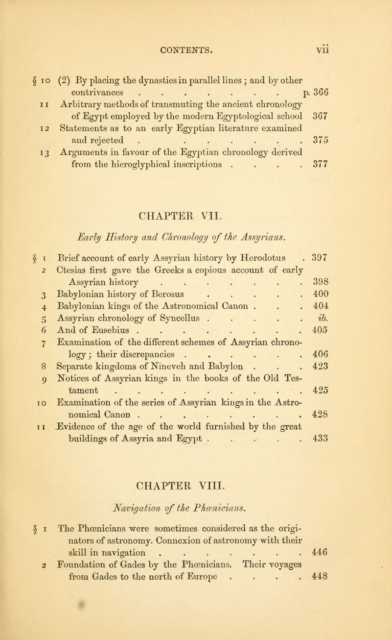 10 (2) By placing the dynasties in parallel lines; and by other contrivances . . . . . . . p. 366 11 Arbitrary methods of transmuting the ancient chronology of Egypt employed by the modern Egyptological school 367 12 Statements as to an early Egyptian literature examined and rejected . ...... 375 13 Arguments in favour of the Egyptian chronology derived from the hieroglyphical inscriptions . . . .377 CHAPTER VII. Early History and Chronology of the Assyrians. t Brief account of early Assyrian history by Herodotus . 397 2 Ctesias first gave the Greeks a copious account of early Assyrian history . . . . . . .398 3 Babylonian history of Berosus ..... 400 4 Babylonian kings of the Astronomical Canon . . . 404 5 Assyrian chronology of Syncellus . . . . ib. 6 And of Eusebius 405 7 Examination of the different schemes of Assyrian chrono- logy ; their discrepancies ...... 406 8 Separate kingdoms of Nineveh and Babylon . . . 423 9 Notices of Assyrian kings in the books of the Old Tes- tament . . . . . . . . 425 to Examination of the series of Assyrian kings in the Astro- nomical Canon ........ 428 11 Evidence of the age of the world furnished by the great buildings of Assyria and Egypt ..... 433 CHAPTER VIII. Navigation of the Phoenicians. § 1 The Phoenicians were sometimes considered as the origi- nators of astronomy. Connexion of astronomy with their skill in navigation . . . . . . .446 2 Foundation of Gades by the Phoenicians. Their voyages from Gades to the north of Europe .... 448