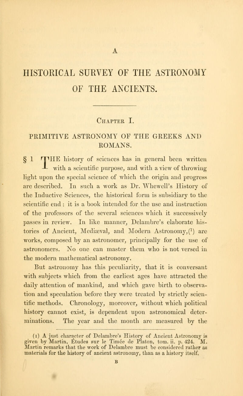 HISTORICAL SURVEY OF THE ASTRONOMY OF THE ANCIENTS. Chapter I. PRIMITIVE ASTRONOMY OF THE GREEKS AND ROMANS. § 1 HP HE history of sciences has in general been written -*- with a scientific purpose, and with a view of throwing light upon the special science of which the origin and progress are described. In such a work as Dr. Whewell's History of the Inductive Sciences, the historical form is subsidiary to the scientific end : it is a book intended for the use and instruction of the professors of the several sciences which it successively passes in review. In like manner, Delambre's elaborate his- tories of Ancient, Mediaeval, and Modern Astronomy,^) are works, composed by an astronomer, principally for the use of astronomers. No one can master them who is not versed in the modern mathematical astronomy. But astronomy has this peculiarity, that it is conversant with subjects which from the earliest ages have attracted the daily attention of mankind, and which gave birth to observa- tion and speculation before they were treated by strictly scien- tific methods. Chronology, moreover, without which political history cannot exist, is dependent upon astronomical deter- minations. The year and the month are measured by the (i) A just character of Delambre's History of Ancient Astronomy is given by Martin, Etudes sur le Timee de Platon, torn. ii. p. 424. M. Martin remarks that the work of Delambre must be considered rather as materials for the history of ancient astronomy, than as a history itself.