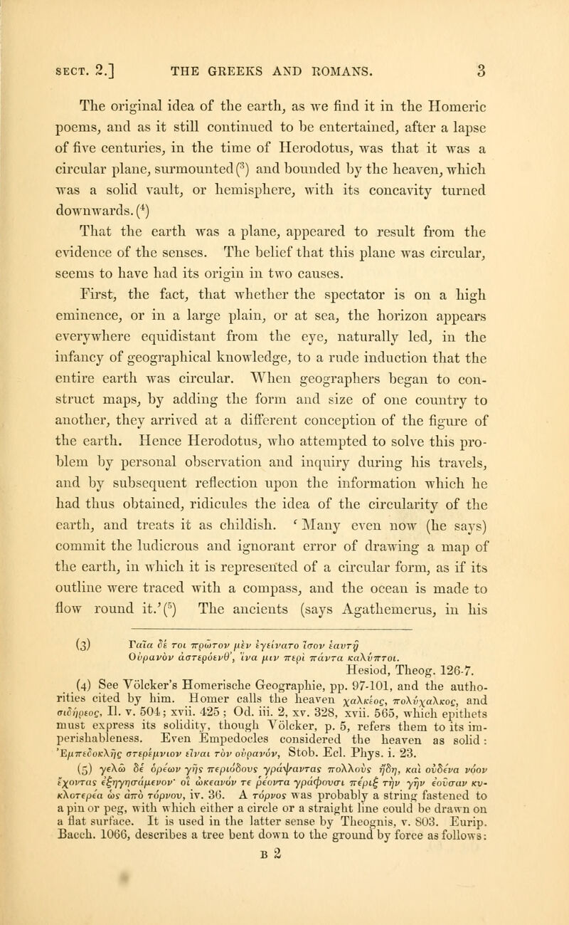 The original idea of the earth, as we find it in the Homeric poems, and as it still continued to be entertained, after a lapse of five centuries, in the time of Herodotus, was that it was a circular plane, surmounted (3) and bounded by the heaven, which was a solid vault, or hemisphere, with its concavity turned downwards. (4) That the earth was a plane, appeared to result from the evidence of the senses. The belief that this plane was circular, seems to have had its origin in two causes. First, the fact, that whether the spectator is on a high eminence, or in a large plain, or at sea, the horizon appears everywhere equidistant from the eye, naturally led, in the infancy of geographical knowledge, to a rude induction that the entire earth was circular. When geographers began to con- struct maps, by adding the form and size of one country to another, they arrived at a different conception of the figure of the earth. Hence Herodotus, who attempted to solve this pro- blem by personal observation and inquiry during his travels, and by subsequent reflection upon the information which he had thus obtained, ridicules the idea of the circularity of the earth, and treats it as childish. c Many even now (he savs) commit the ludicrous and ignorant error of drawing a map of the earth, in which it is represented of a circular form, as if its outline were traced with a compass, and the ocean is made to flow round it/(5) The ancients (says Agathemerus, in his (3) Tula dk toi Trpwrov fxiu tytivaro Jaov tavry Ovpavbv aaTtpotvB', iva fitv irtpi 7rdvra koKvtttoi. Hesiod, Theog. 126-7. (4) See Volcker's Homerische Geographie, pp. 97-101, and the autho- rities cited by him. Homer calls the heaven xa^K'i0Qi iroXixaXicoe, and <n8i]peoc, II. v. 504; xvii. 425 ; Od. iii. 2, xv. 328, xvii. 565, which epithets must express its solidity, though Volcker, p. 5, refers them to its im- perishableness. Even Empedocles considered the heaven as solid: 'EjU7T£<5oK\f/g (TTSpfflVlOV tlvdl TOV OvpCLVOV, Stob. Ed. PliyS. i. 23. (5) 7e^w Se opeiov yrjs nepiodovs ypd\j/avras noXXavs fj8r], xai ovdeva voov iXovTas f£r]yri(Tdp.evov' 01 axeavov re peovra ypd<povcrt TTf'pi£ ttjv yjjv iovaav kv- KXorepea cos dno ropvov, iv. 36. A ropvos was probably a string fastened to a pin or peg, with which either a circle or a straight line could be drawn on a flat surface. It is used in the latter sense by Theognis, v. S03. Eurip. Bacch. 1066, describes a tree bent down to the ground by force as follows: B 2
