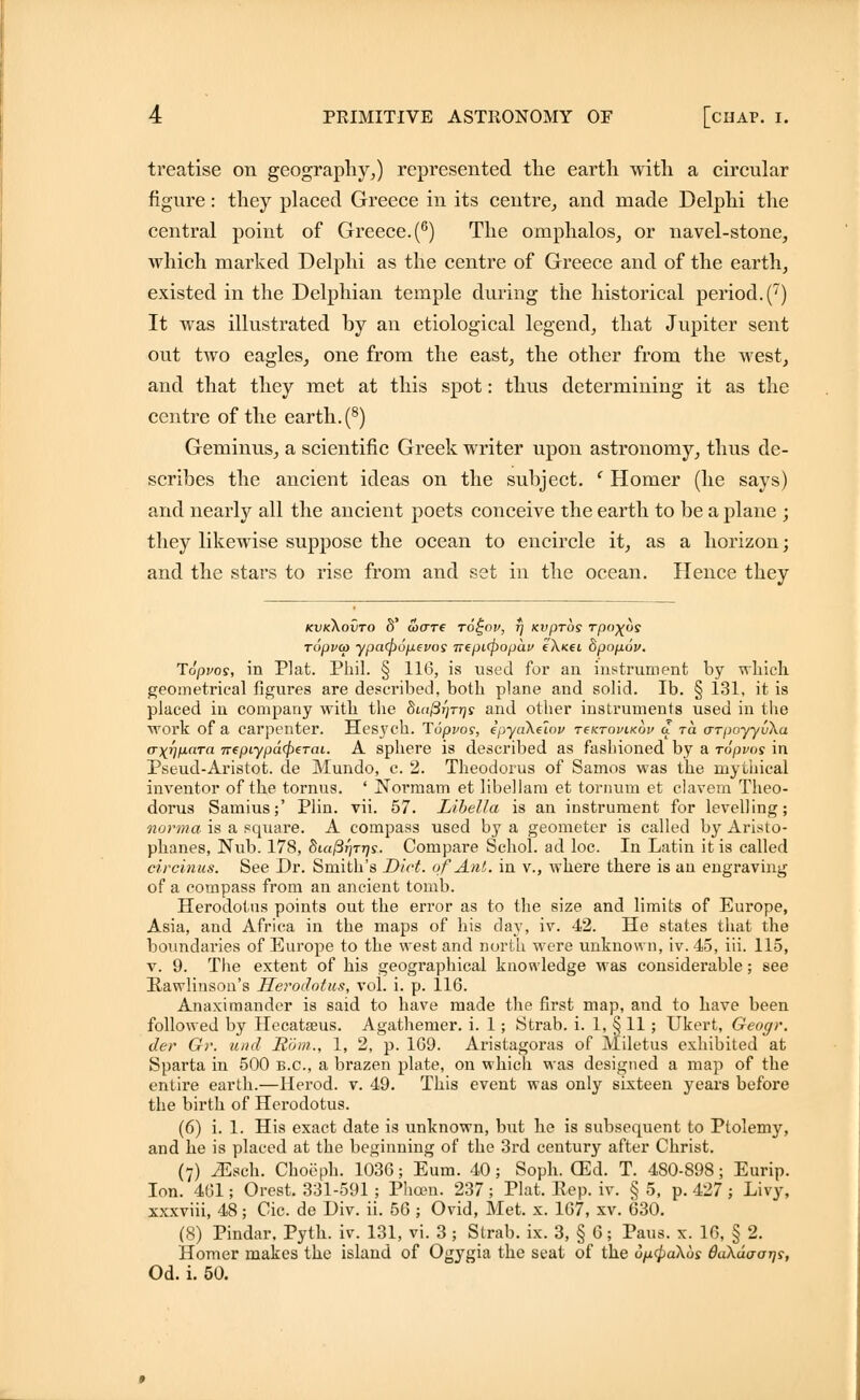 treatise on geography,) represented the earth with a circular figure: they placed Greece in its centre, and made Delphi the central point of Greece. (6) The omphalos, or navel-stone, which marked Delphi as the centre of Greece and of the earth, existed in the Delphian temple during the historical period. (7) It was illustrated by an etiological legend, that Jupiter sent out two eagles, one from the east, the other from the west, and that they met at this spot: thus determining it as the centre of the earth. (8) Geminus, a scientific Greek writer upon astronomy, thus de- scribes the ancient ideas on the subject. ' Homer (he says) and nearly all the ancient poets conceive the earth to be a plane ; they likewise suppose the ocean to encircle it, as a horizon; and the stars to rise from and set in the ocean. Hence they kvkXovto 8' ware to^ov, t) Kvprbs rpo^us ropvcp ypa<pufxevos 7tepL(popai> eX«ei dpop.6v. Topvos, in Plat. Phil. § 116, is used for an instrument by which geometrical figures are described, both plane and solid. lb. § 131, it is placed in company with the 8m^T]Trjs and other instruments used in the work of a carpenter. Hesj'C'h. Topvos, epyaXeioj/ t€Ktovik6v a to. arpoyyuXa (TxwaTa TepiypdrpeTai. A sphere is described as fashioned by a ropvos in Pseud-Aristot. tie Mundo, c. 2. Theodorus of Samos was the mythical inventor of the tornus. ' Normam et libellam et tornum et clavem Theo- dorus Samius;' Plin. vii. 57. LibeUa is an instrument for levelling; norma is a square. A compass used by a geometer is called by Aristo- phanes, Nub. 178, 8uifir]TT)s. Compare Schol. ad loc. In Latin it is called circinus. See Dr. Smith's Diet, of Ant. in v., where there is an engraving of a compass from an ancient tomb. Herodotus points out the error as to the size and limits of Europe, Asia, and Africa in the maps of his day, iv. 42. He states that the boundaries of Europe to the west and north were unknown, iv. 45, iii. 115, v. 9. The extent of his geographical knowledge was considerable; see Kawlinson's Herodotus, vol. i. p. 116. Anaximander is said to have made the first map, and to have been followed by Hecatseus. Agathemer. i. 1; Strab. i. 1, § 11; Ukert, Geogr. der Gr. und Rom., 1, 2, p. 169. Aristagoras of Miletus exhibited at Sparta in 500 B.C., a brazen plate, on which was designed a map of the entire earth.—Herod, v. 49. This event was only sixteen years before the birth of Herodotus. (6) i. 1. His exact date is unknown, but he is subsequent to Ptolemy, and he is placed at the beginning of the 3rd century after Christ. (7) iEsch. Choeph. 1036; Eum. 40; Soph. (Ed. T. 480-898; Eurip. Ion. 461; Orest. 331-591 ; Phoen. 237 ; Plat. Rep. iv. § 5, p. 427 ; Livy, xxxviii, 48; Cic. de Div. ii. 56 ; Ovid, Met. x. 167, xv. 630. (8) Pindar, Pyth. iv. 131, vi. 3 ; Strab. ix. 3, § 6; Pans. x. 16, § 2. Homer makes the island of Ogygia the seat of the uixcpaXbs daXdo-otjs, Od. i. 50.