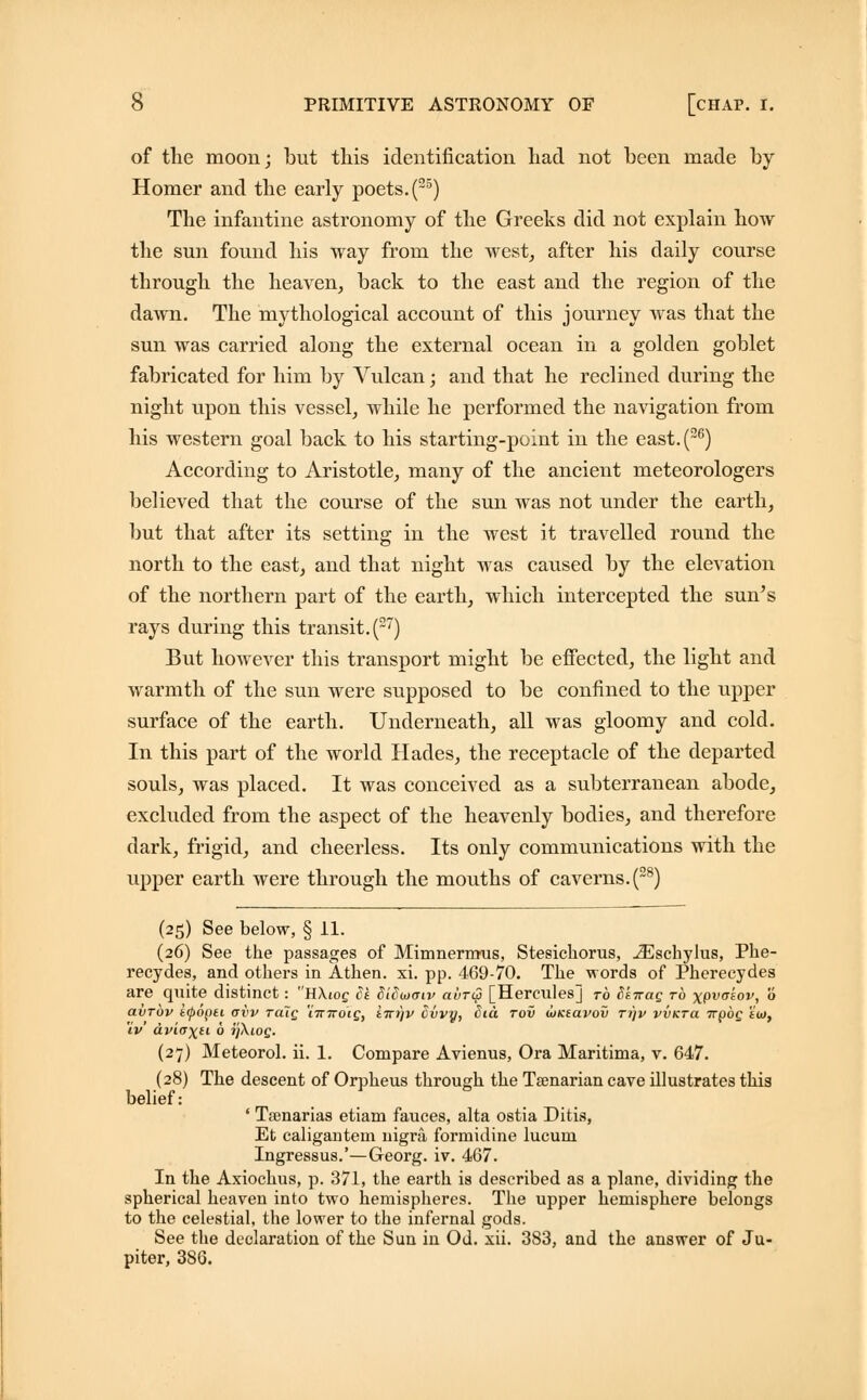 of the moon; but this identification had not been made by Homer and the early poets. (25) The infantine astronomy of the Greeks did not explain how the sun found his way from the west, after his daily course through the heaven, back to the east and the region of the dawn. The mythological account of this journey was that the sun was carried along the external ocean in a golden goblet fabricated for him by Vulcan; and that he reclined during the night upon this vessel, while he performed the navigation from his western goal back to his starting-point in the east.(26) According to Aristotle, many of the ancient meteorologers believed that the course of the sun was not under the earth, but that after its setting in the west it travelled round the north to the east, and that night was caused by the elevation of the northern part of the earth, which intercepted the sun's rays during this transit. (27) But however this transport might be effected, the light and warmth of the sun were supposed to be confined to the upper surface of the earth. Underneath, all was gloomy and cold. In this part of the world Hades, the receptacle of the departed souls, was placed. It was conceived as a subterranean abode, excluded from the aspect of the heavenly bodies, and therefore dark, frigid, and cheerless. Its only communications with the upper earth were through the mouths of caverns. (28) (25) See below, § 11. (26) See the passages of Mimnermus, Stesichorus, JEschylus, Phe- recydes, and others in Athen. xi. pp. 469-70. The words of Phereeydes are quite distinct: HXiog Sk SiSwaiv airQ [Hercules] to Sknag to xpvakov, 0 avTov iipopti ovv Tciig 'limoig, tnt/v Cvvy, Sid tov wKtavov tijv vvkto. ttooq eoi, iV dviaxu 6 i'jXiog. (27) Meteorol. ii. 1. Compare Avienus, Ora Maritima, v. 647. (28) The descent of Orpheus through the Taenarian cave illustrates this belief: ' Tsenarias etiam fauces, alta ostia Ditis, Et caligantem nigra formidine lucum Ingressus.'—Georg. iv. 467. In the Axiochus, p. 371, the earth is described as a plane, dividing the spherical heaven into two hemispheres. The upper hemisphere belongs to the celestial, the lower to the infernal gods. See the declaration of the Sun in Od. xii. 383, and the answer of Ju- piter, 3SG.